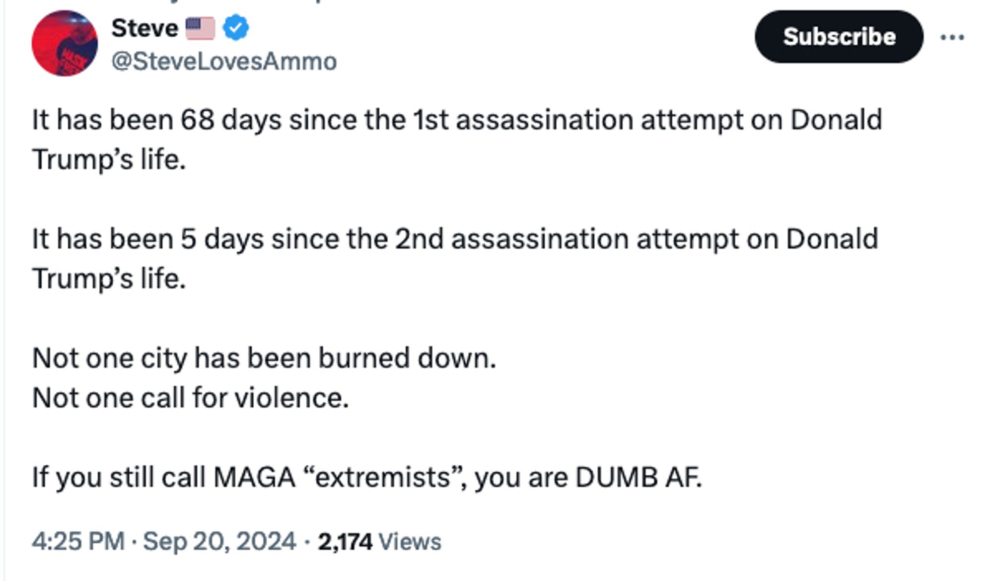 Twitter account @SteveLovesAmmo: It has been 68 days since the 1st assassination attempt on Donald Trump’s life.

It has been 5 days since the 2nd assassination attempt on Donald Trump’s life. 

Not one city has been burned down. 
Not one call for violence.

If you still call MAGA “extremists”, you are DUMB AF.