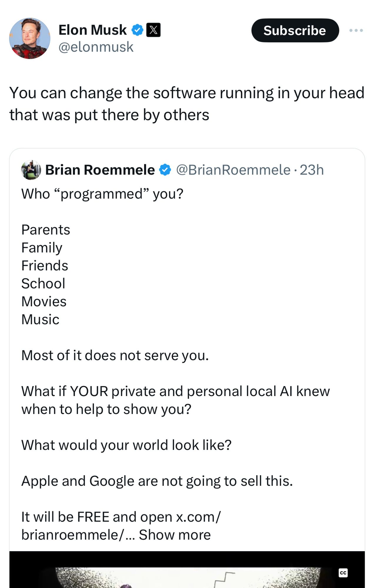 Elon Musk: You can change the software running in your head that was put there by others

Brian Roemmele • @BrianRoemmele • 23h
Who "programmed" you?
Parents
Family
Friends
School
Movies
Music
Most of it does not serve you.
What if YOUR private and personal local Al knew when to help to show you?
What would your world look like?
Apple and Google are not going to sell this.
It will be FREE and open x.com/ brianroemmele/... Show more