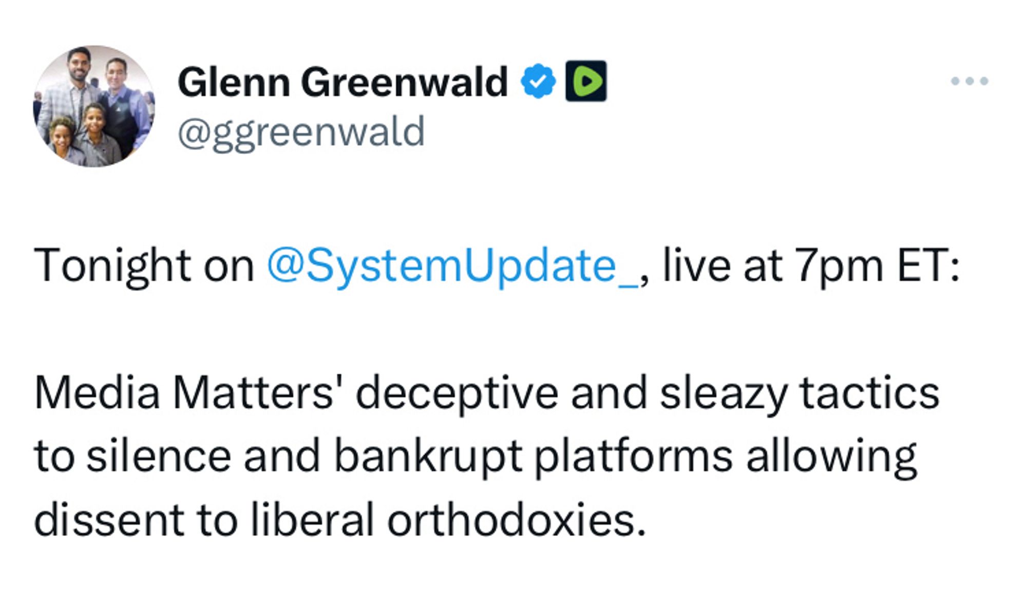 Tweet from Glenn Greenwald: Tonight on @SystemUpdate_, live at 7pm ET:

Media Matters' deceptive and sleazy tactics to silence and bankrupt platforms allowing dissent to liberal orthodoxies.