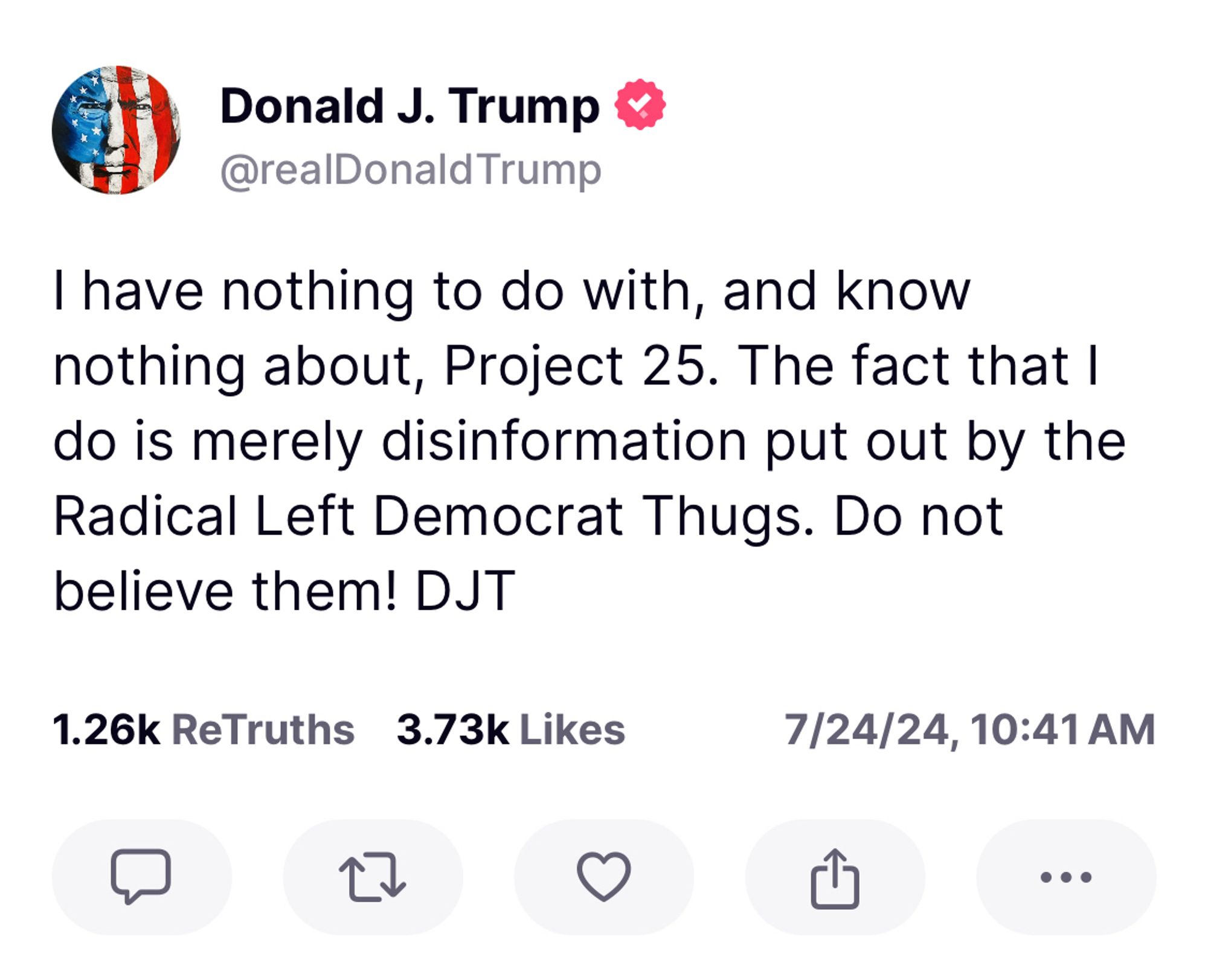 Trump: Thave nothing to do with, and know nothing about, Project 25. The fact that I do is merely disinformation put out by the Radical Left Democrat Thugs. Do not believe them! DJT