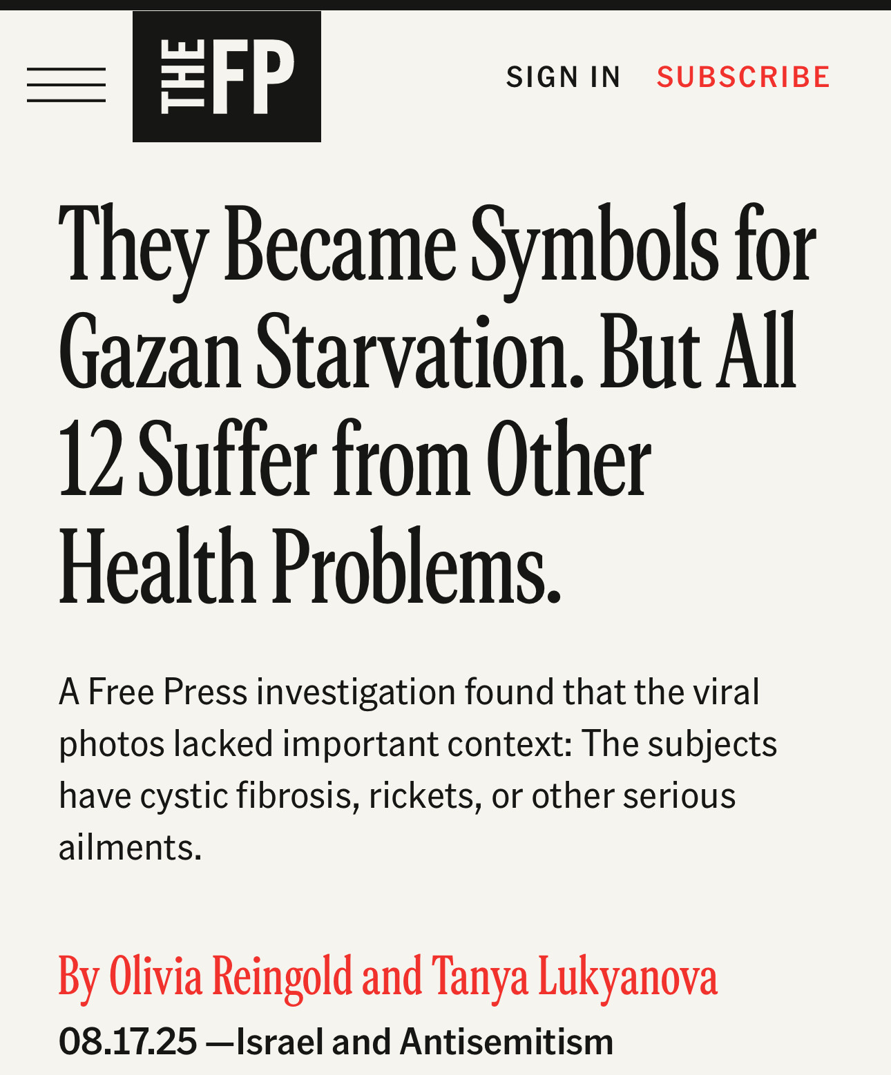 They Became Symbols for Gazan Starvation. But All
12 Suffer from Other Health Problems.
A Free Press investigation found that the viral photos lacked important context: The subjects have cystic fibrosis, rickets, or other serious ailments.
By Olivia Reingold and Tanya Lukyanova
08.17.25 -Israel and Antisemitism
