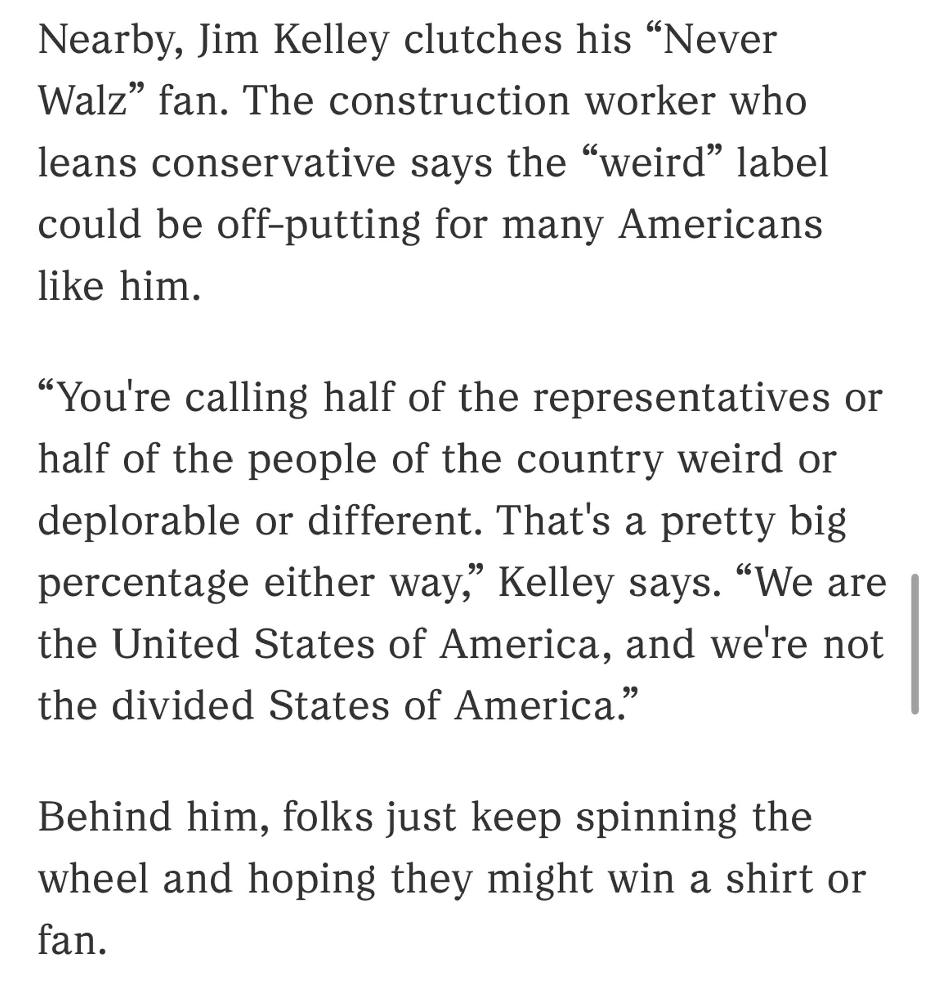 Nearby, Jim Kelley clutches his "Never Walz" fan. The construction worker who leans conservative says the "weird" label could be off-putting for many Americans like him.
"You're calling half of the representatives or half of the people of the country weird or deplorable or different. That's a pretty big percentage either way," Kelley says. "We are the United States of America, and we're not the divided States of America."
Behind him, folks just keep spinning the wheel and hoping they might win a shirt or fan.