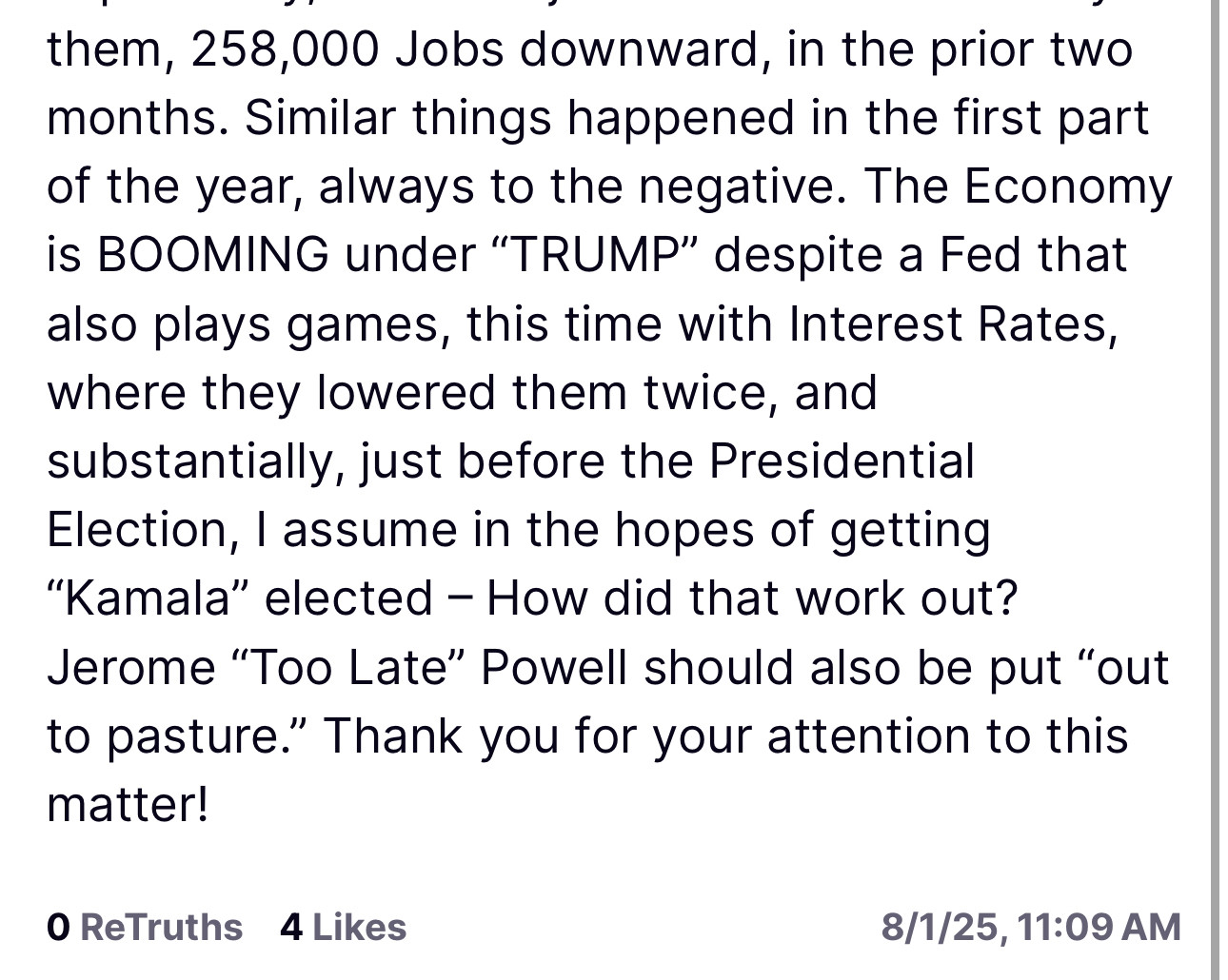 them, 258,000 Jobs downward, in the prior two months. Similar things happened in the first part of the year, always to the negative. The Economy is BOOMING under "TRUMP" despite a Fed that also plays games, this time with Interest Rates, where they lowered them twice, and substantially, just before the Presidential Election, I assume in the hopes of getting
"Kamala" elected - How did that work out?
Jerome "Too Late" Powell should also be put "out to pasture." Thank you for your attention to this matter!
O ReTruths 4 Likes
8/1/25, 11:09 AM
