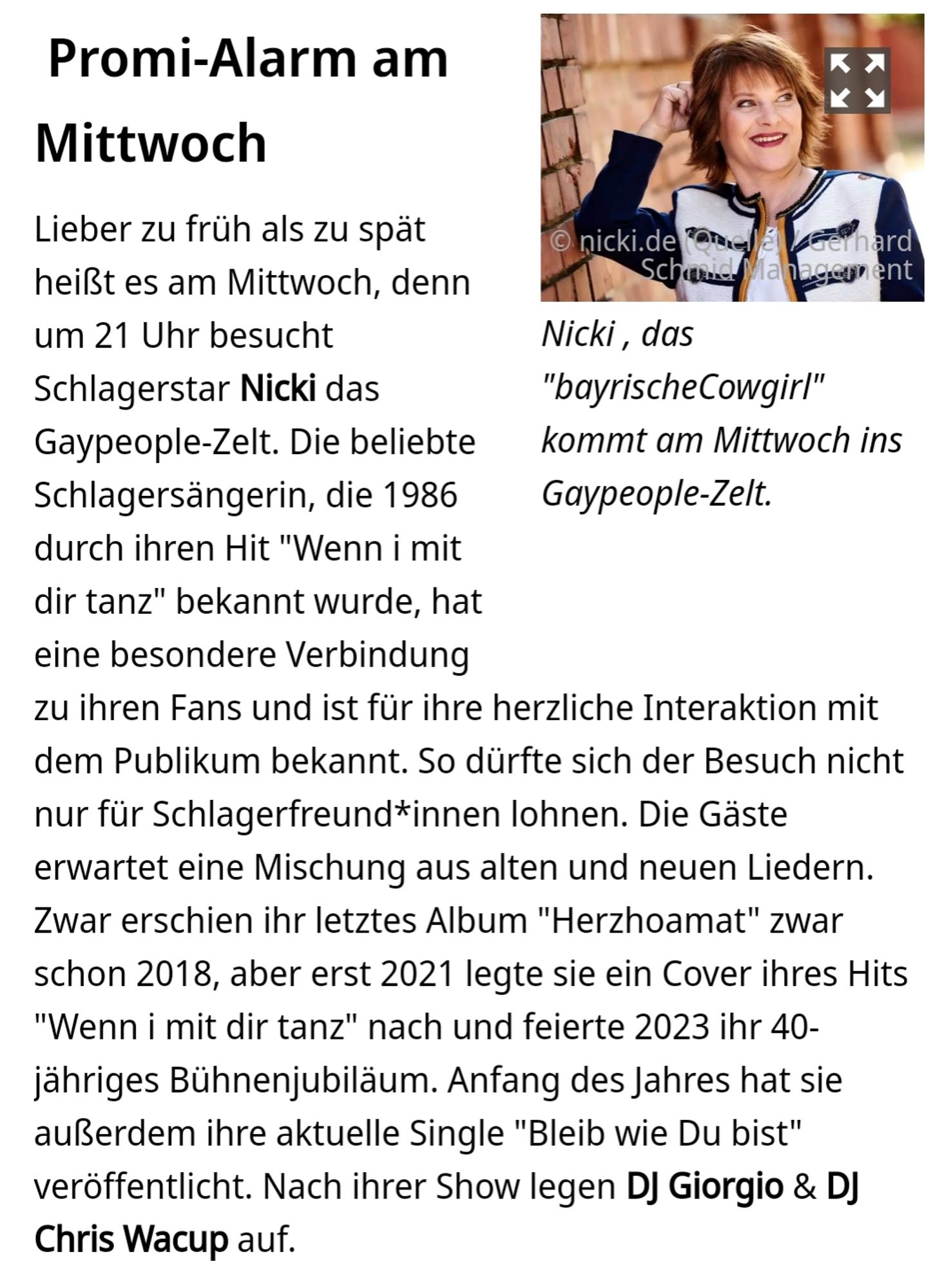 hannover.de

Promi-Alarm am Mittwoch

Bildunterschrift:
Nicki, das "bayrische Cowgirl" kommt am Mittwoch ins Gaypeople-Zelt.

Text:
Lieber zu früh als zu spät heißt es am Mittwoch, denn um 21 Uhr besucht Schlagerstar Nicki das Gaypeople-Zelt. Die beliebte Schlagersängerin, die 1986 durch ihren Hit "Wenn i mit dir tanz" bekannt wurde, hat eine besondere Verbindung zu ihren Fans und ist für ihre herzliche Interaktion mit dem Publikum bekannt. So dürfte sich der Besuch nicht nur für Schlagerfreund*innen lohnen. Die Gäste erwartet eine Mischung aus alten und neuen Liedern. Zwar erschien ihr letztes Album "Herzhoamat" zwar schon 2018, aber erst 2021 legte sie ein Cover ihres Hits "Wenn i mit dir tanz" nach und feierte 2023 ihr 40- jähriges Bühnenjubiläum. Anfang des Jahres hat sie außerdem ihre aktuelle Single "Bleib wie Du bist" veröffentlicht. Nach ihrer Show legen DJ Giorgio & DJ Chris Wacup auf.