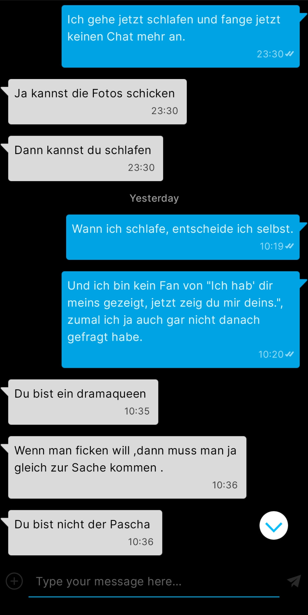 Chat-Auszug aus meiner Inbox auf Planet Romeo

Ich: Ich gehe jetzt schlafen und fange jetzt keinen Chat mehr an.
23:30

Er: Ja kannst die Fotos schicken
23:30

Er:
Dann kannst du schlafen
23:30

Ich am nächsten Morgen:
Wann ich schlafe, entscheide ich selbst.
10:19

Ich: Und ich bin kein Fan von "Ich hab' dir meins gezeigt, jetzt zeig du mir deins.", zumal ich ja auch gar nicht danach gefragt habe.
10:20

Er: Du bist ein dramaqueen
10:35

Er: Wenn man ficken will, dann muss man ja gleich zur Sache kommen.
10:36

Er: Du bist nicht der Pascha
10:36