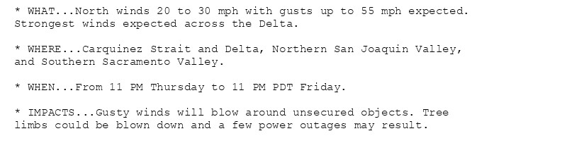 * WHAT...North winds 20 to 30 mph with gusts up to 55 mph expected.
Strongest winds expected across the Delta.

* WHERE...Carquinez Strait and Delta, Northern San Joaquin Valley,
and Southern Sacramento Valley.

* WHEN...From 11 PM Thursday to 11 PM PDT Friday.

* IMPACTS...Gusty winds will blow around unsecured objects. Tree
limbs could be blown down and a few power outages may result.