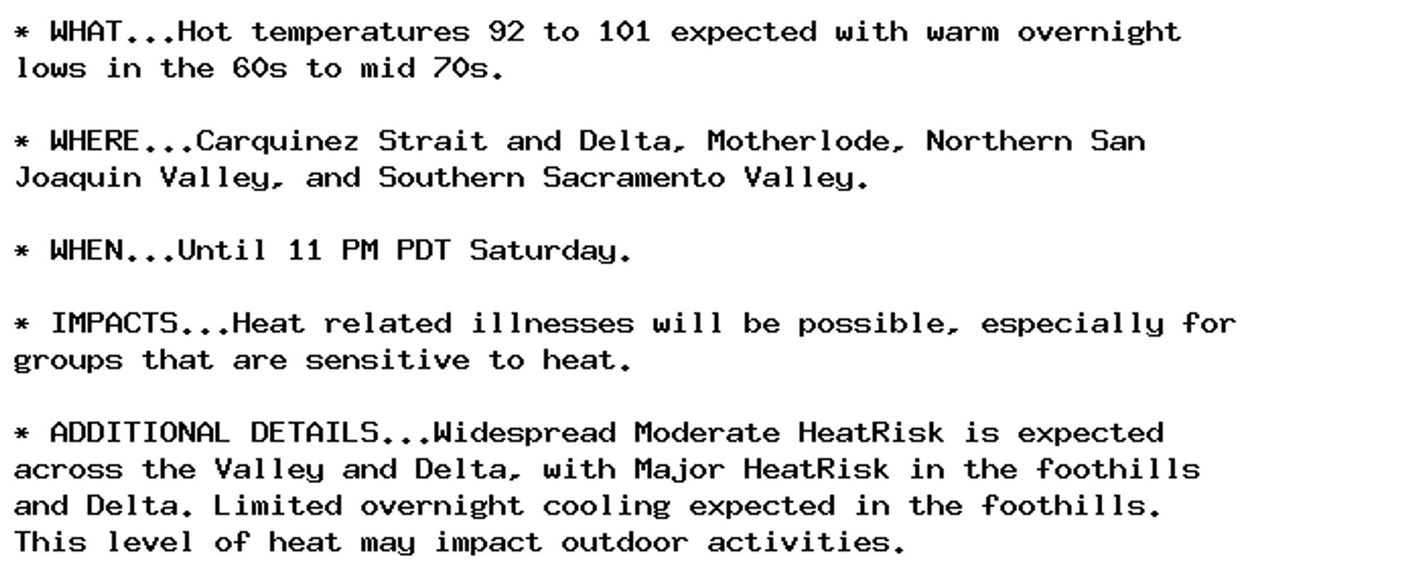 * WHAT...Hot temperatures 92 to 101 expected with warm overnight
lows in the 60s to mid 70s.

* WHERE...Carquinez Strait and Delta, Motherlode, Northern San
Joaquin Valley, and Southern Sacramento Valley.

* WHEN...Until 11 PM PDT Saturday.

* IMPACTS...Heat related illnesses will be possible, especially for
groups that are sensitive to heat.

* ADDITIONAL DETAILS...Widespread Moderate HeatRisk is expected
across the Valley and Delta, with Major HeatRisk in the foothills
and Delta. Limited overnight cooling expected in the foothills.
This level of heat may impact outdoor activities.