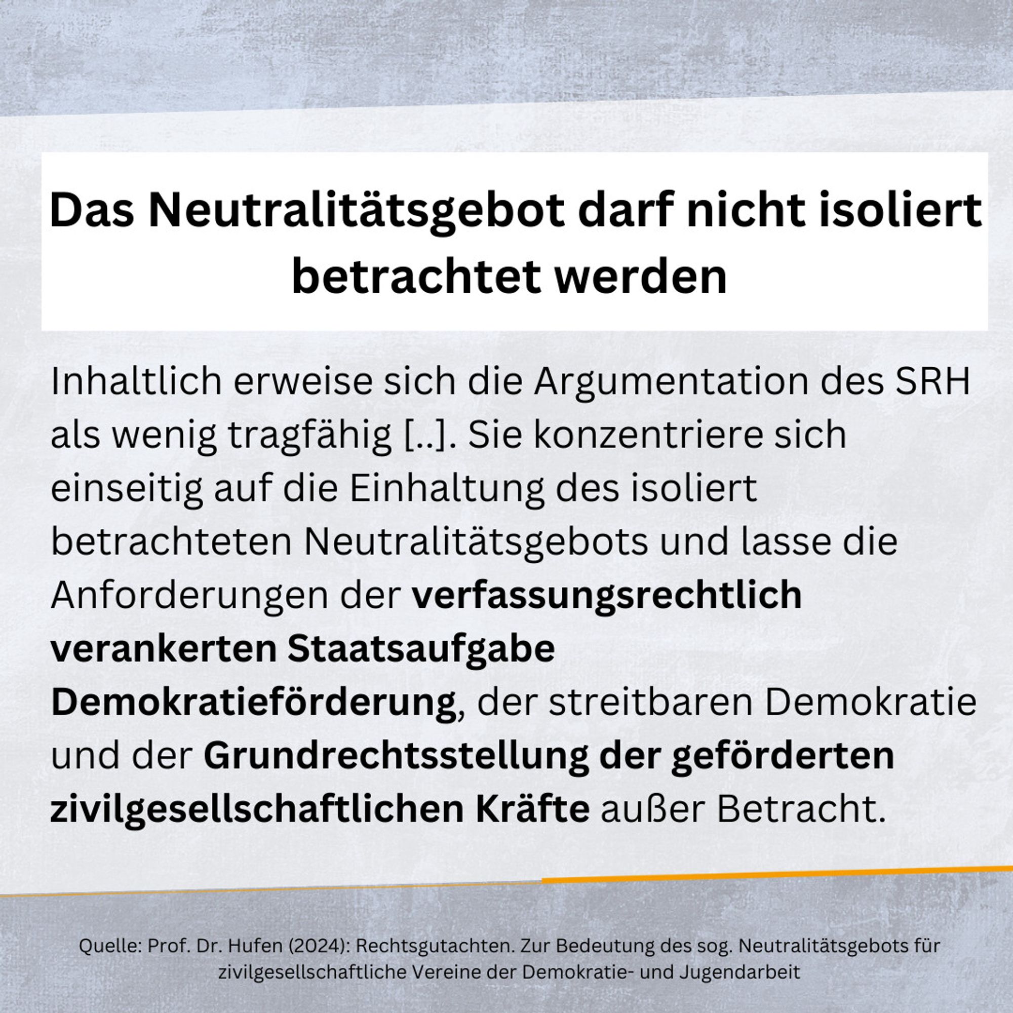 Das Neutralitätsgebot darf nicht isoliert betrachtet werden.

Inhaltlich erweise sich die Argumentation des SRH als wenig tragfähig [..]. Sie konzentriere sich einseitig auf die Einhaltung des isoliert betrachteten Neutralitätsgebots und lasse die Anforderungen der verfassungsrechtlich verankerten Staatsaufgabe Demokratieförderung, der streitbaren Demokratie und der Grundrechtsstellung der geförderten zivilgesellschaftlichen Kräfte außer Betracht.