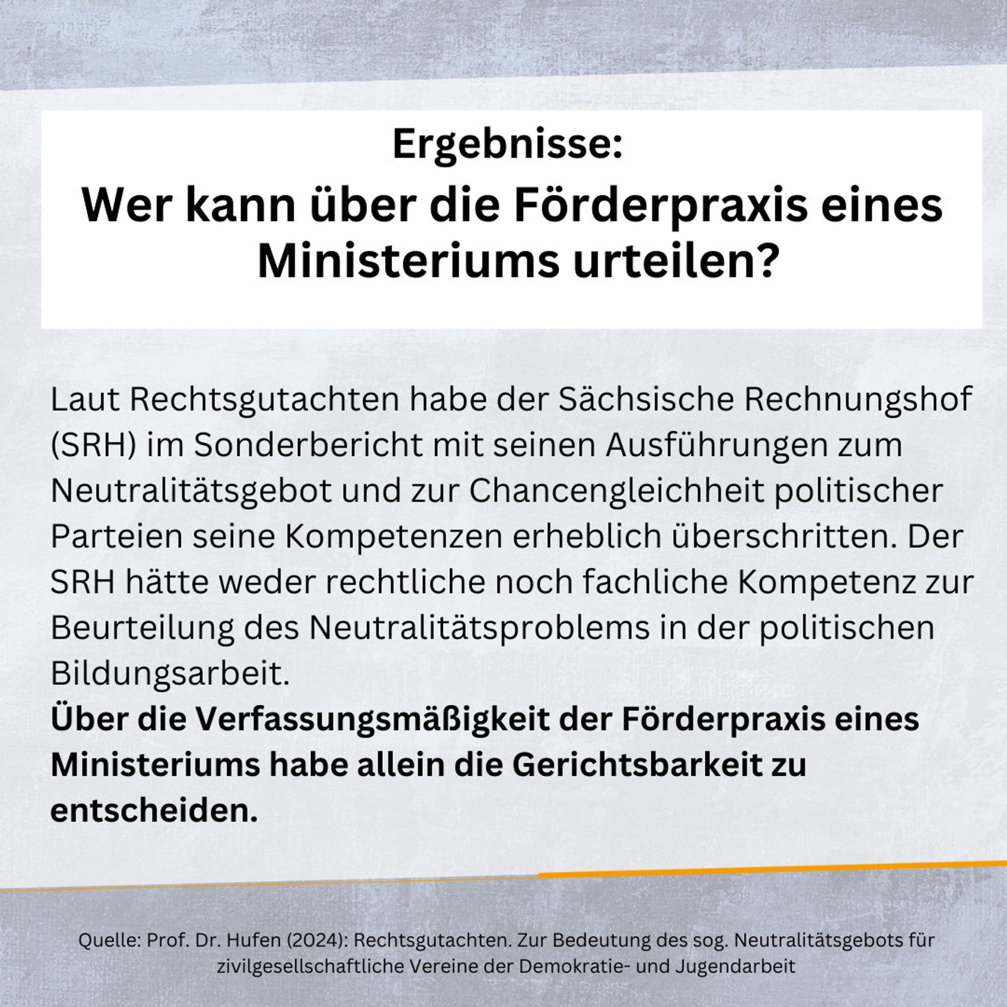 Ergebnisse: 
Wer kann über die Förderpraxis eines
 Ministeriums urteilen?

Laut Rechtsgutachten habe der Sächsische Rechnungshof (SRH) im Sonderbericht mit seinen Ausführungen zum Neutralitätsgebot und zur Chancengleichheit politischer Parteien seine Kompetenzen erheblich überschritten. Der SRH hätte weder rechtliche noch fachliche Kompetenz zur Beurteilung des Neutralitätsproblems in der politischen Bildungsarbeit.
Über die Verfassungsmäßigkeit der Förderpraxis eines Ministeriums habe allein die Gerichtsbarkeit zu entscheiden.