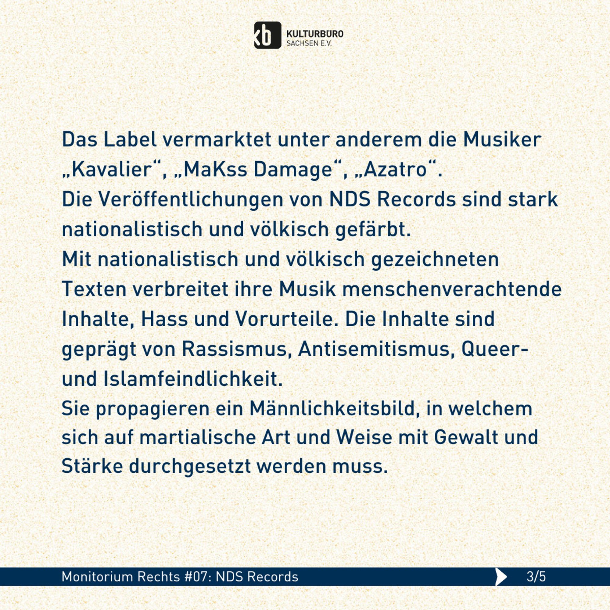 Das Label vermarktet unter anderem die Musiker „Kavalier“, „MaKss Damage“, „Azatro“. 
Die Veröffentlichungen von NDS Records sind stark nationalistisch und völkisch gefärbt. 
Mit nationalistisch und völkisch gezeichneten Texten verbreitet ihre Musik menschenverachtende Inhalte, Hass und Vorurteile. Die Inhalte sind geprägt von Rassismus, Antisemitismus, Queer- und Islamfeindlichkeit. 
Sie propagieren ein Männlichkeitsbild, in welchem sich auf martialische Art und Weise mit Gewalt und Stärke durchgesetzt werden muss.