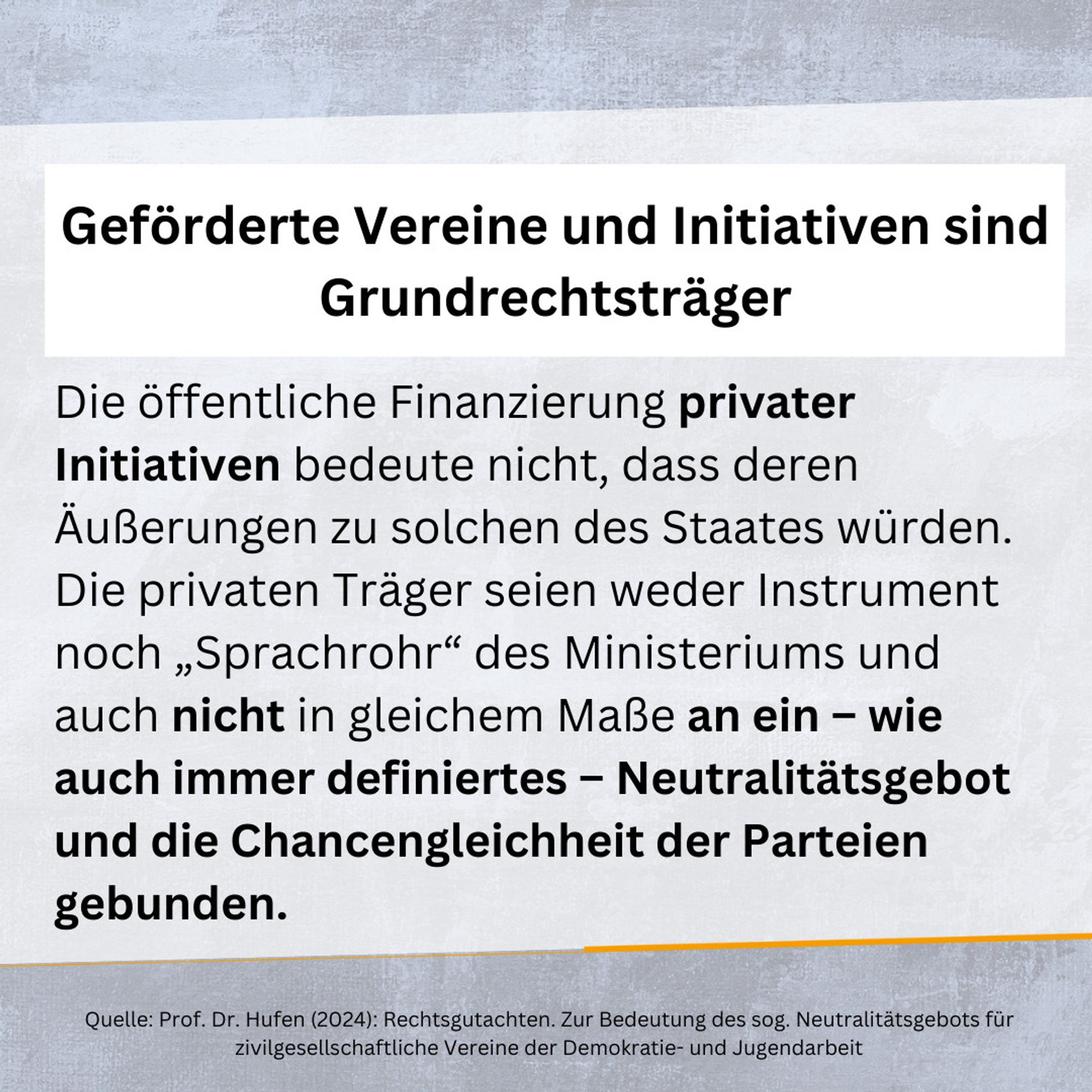 Geförderte Vereine und Initiativen sind Grundrechtsträger.

Die öffentliche Finanzierung privater Initiativen bedeute nicht, dass deren Äußerungen zu solchen des Staates würden. Die privaten Träger seien weder Instrument noch „Sprachrohr“ des Ministeriums und auch nicht in gleichem Maße an ein – wie auch immer definiertes – Neutralitätsgebot und die Chancengleichheit der Parteien gebunden.