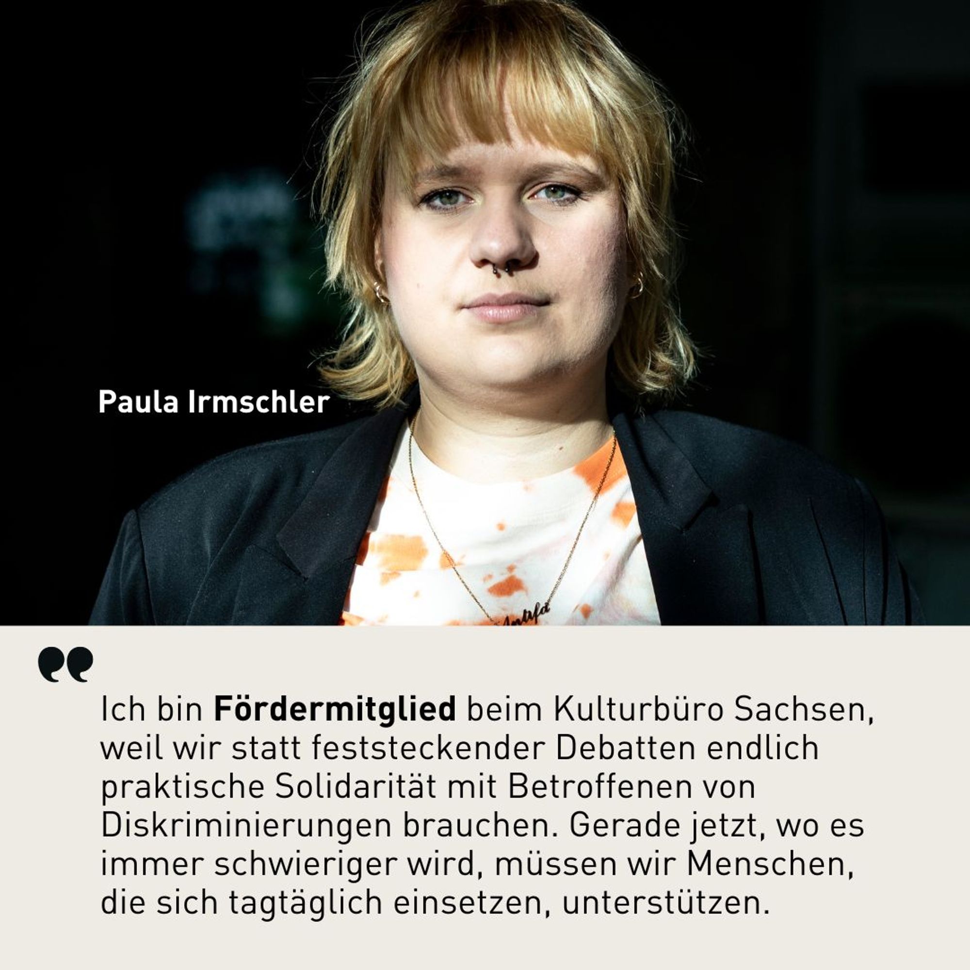 Zitat von Paula Irmschler: Ich bin Fördermitglied beim Kulturbüro Sachsen, weil wir statt feststeckender Debatten endlich praktische Solidarität mit Betroffenen von Diskriminierungen brauchen. Gerade jetzt, wo es immer schwieriger wird, müssen wir Menschen, die sich tagtäglich einsetzen, unterstützen.