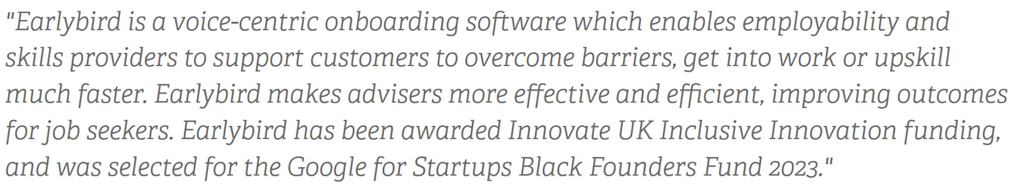 Earlybird is a voice=centric onboarding software which enables employability and skills providers to support customers to overcome barriers, get into work or upskill much faster. Earlybird makes advisers more effective and efficient, improving outcomes for job seekers.