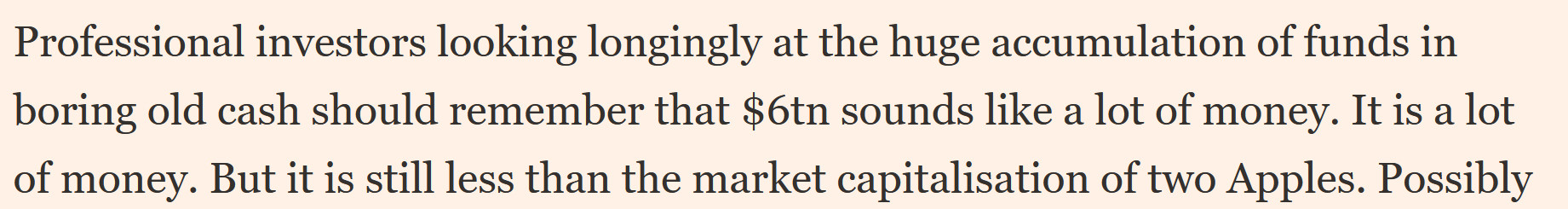 Professional investors looking longingly at the huge accumulation of funds in boring old cash should remember that $6tn sounds like a lot of money. It is a lot of money. But it is still less than the market cap of two Apples.