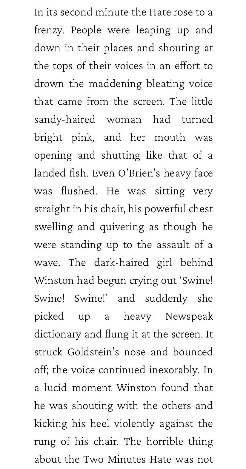 In its second minute the Hate rose to a frenzy. People were leaping up and down in their places and shouting at the tops of their voices in an effort to drown the maddening bleating voice that came from the screen. The little sandy-haired woman had turned bright pink, and her mouth was opening and shutting like that of a landed fish. Even O'Brien's heavy face was flushed. He was sitting very straight in his chair, his powerful chest swelling and quivering as though he were standing up to the assault of a wave. The dark-haired girl behind Winston had begun crying out 'Swine!
Swine! Swine!' and suddenly she picked up a heavy Newspeak dictionary and flung it at the screen. It struck Goldstein's nose and bounced
off; the voice continued inexorably. In a lucid moment Winston found that he was shouting with the others and kicking his heel violently against the rung of his chair. 