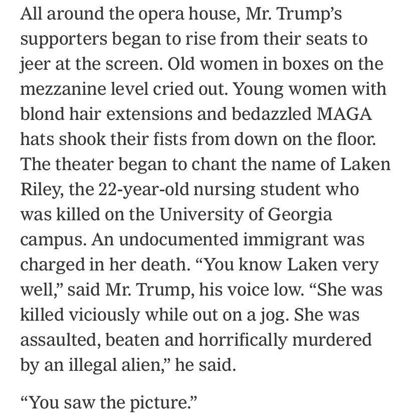 All around the opera house, Mr. Trump's supporters began to rise from their seats to jeer at the screen. Old women in boxes on the mezzanine level cried out. Young women with blond hair extensions and bedazzled MAGA hats shook their fists from down on the floor.
The theater began to chant the name of Laken Riley, the 22-year-old nursing student who was killed on the University of Georgia campus. An undocumented immigrant was charged in her death. "You know Laken very well,' said Mr. Trump, his voice low. "She was killed viciously while out on a jog. She was assaulted, beaten and horrifically murdered by an illegal alien," he said.
"You saw the picture."
