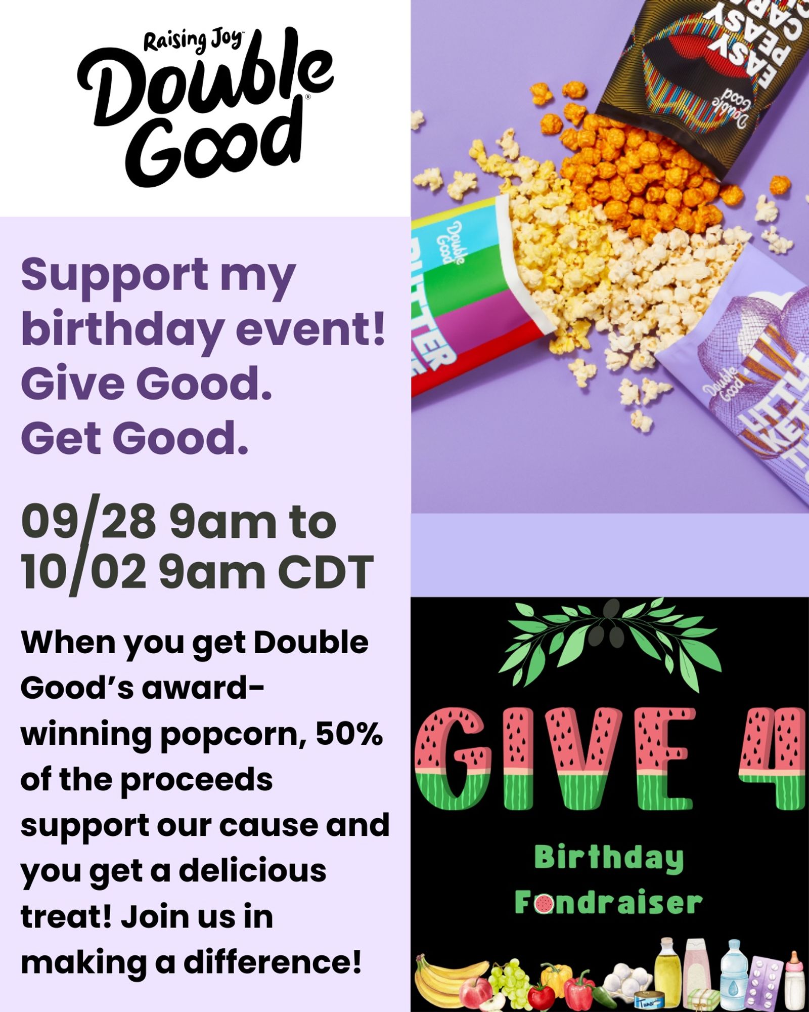 “Raising Joy  
Double Good [logo]  
Support my birthday event!  
Give Good.  
Get Good.  
09/28 9am CDT to 10/02 9am  

When you get Double Good's award-winning popcorn, 50% of the proceeds support our cause and you get a delicious treat!  
Join us in making a difference!  
popup.doublegood.com/s/17w30srb ”  

On the right, there is a photo of opened bags with popcorn spilling out. The flavors are Butter Believe It, Little Kettle That Could, and Easy Peasy Caramel Cheesy.  

The image beneath is of an olive branch over the words “Give 4” in watermelon pattern letters. Below, green font says “Birthday Fundraiser.” Beneath that are watercolor graphics of a banana, an apple, grapes, a tomato, bell peppers, a jalapeño, eggs, a can of tuna, olive oil, shampoo, a bar of soap, a bottle of water, a strip of medication, and a baby bottle.