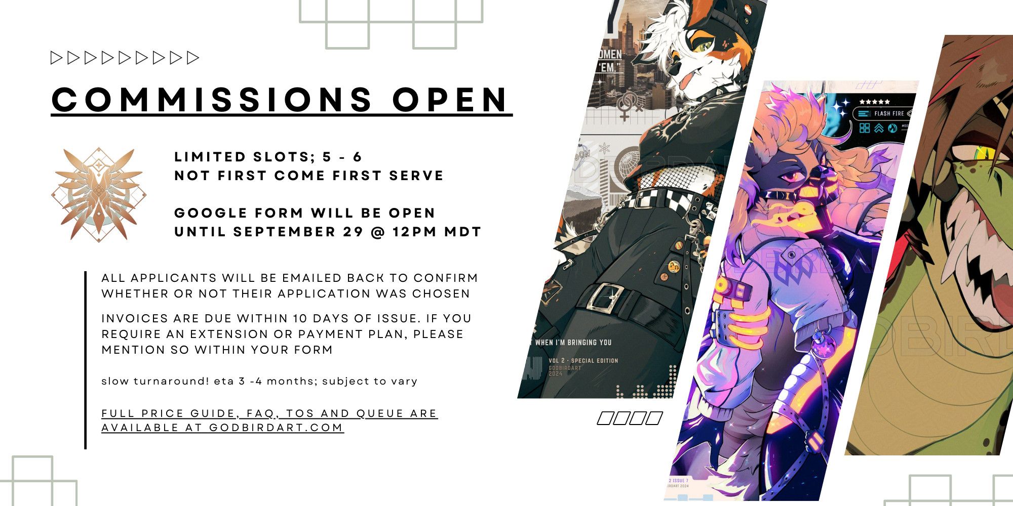 image text reads: commissions open. limited slots; 5 - 6. not first come first serve. google form will be open until september 29 @ 12pm mdt.

All applicants will be emailed back to confirm whether or not their application was chosen. Invoices are due within 10 days of issue. if you require an extension or payment plan, please mention so within your form. Slow turnaround! ETA 3 -4 months; subject to vary. Full price guide, FAQ, ToS and queue are available at godbirdart.com. #commsopen #furryart