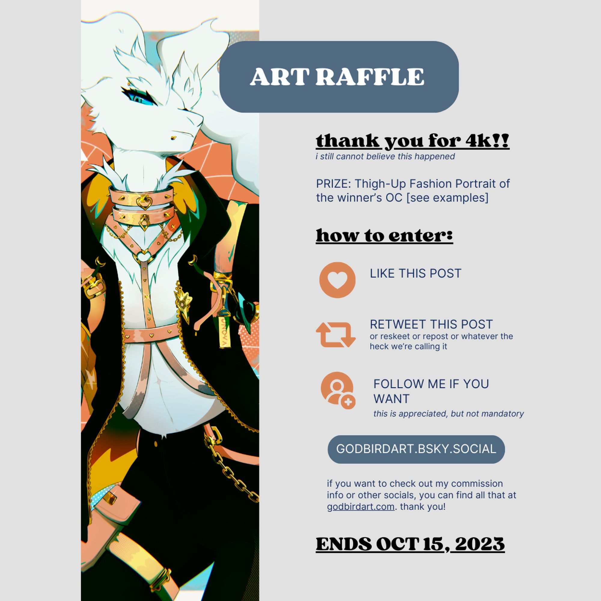 Text reads: Art Raffle. Thank you for 4k!!! (I still cannot believe this happened).

PRIZE: Thigh-up fashion portrait of the winner's OC (see examples).

how to enter: Like this post. Retweet this post (or reskeet or repost or whatever the heck we're calling it). Follow me if you want (this is appreciated, but not mandatory).

godbirdart.bsky.social.

if you want to check out my commission info or other socials, you can find all that at godbirdart.com. thank you!

Ends Oct 15, 2023.