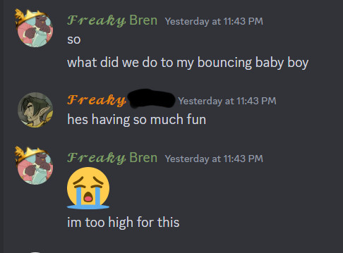 FREAKY Bren says: so. what did we do to my bouncing baby boy

FREAKY Rain says: hes having so much fun

FREAKY Bren says: sobbing emoji. i'm too high for this