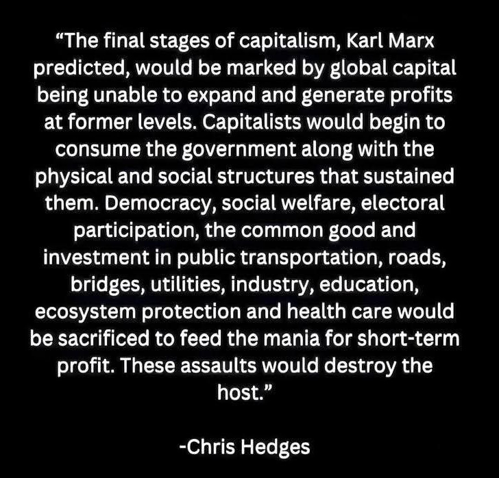 "The final stages of capitalism, Karl Marx predicted, would be marked by global capital being unable to expand and generate profits at former levels. Capitalists would begin to consume the government along with the physical and social structures that sustained them. Democracy, social welfare, electoral participation, the common good and investment in public transportation, roads, brudges, utilities, industry, education, ecosystem protection and health care would be sacrificed to feed the mania for short-term profit. These assualts would destroy the host."
