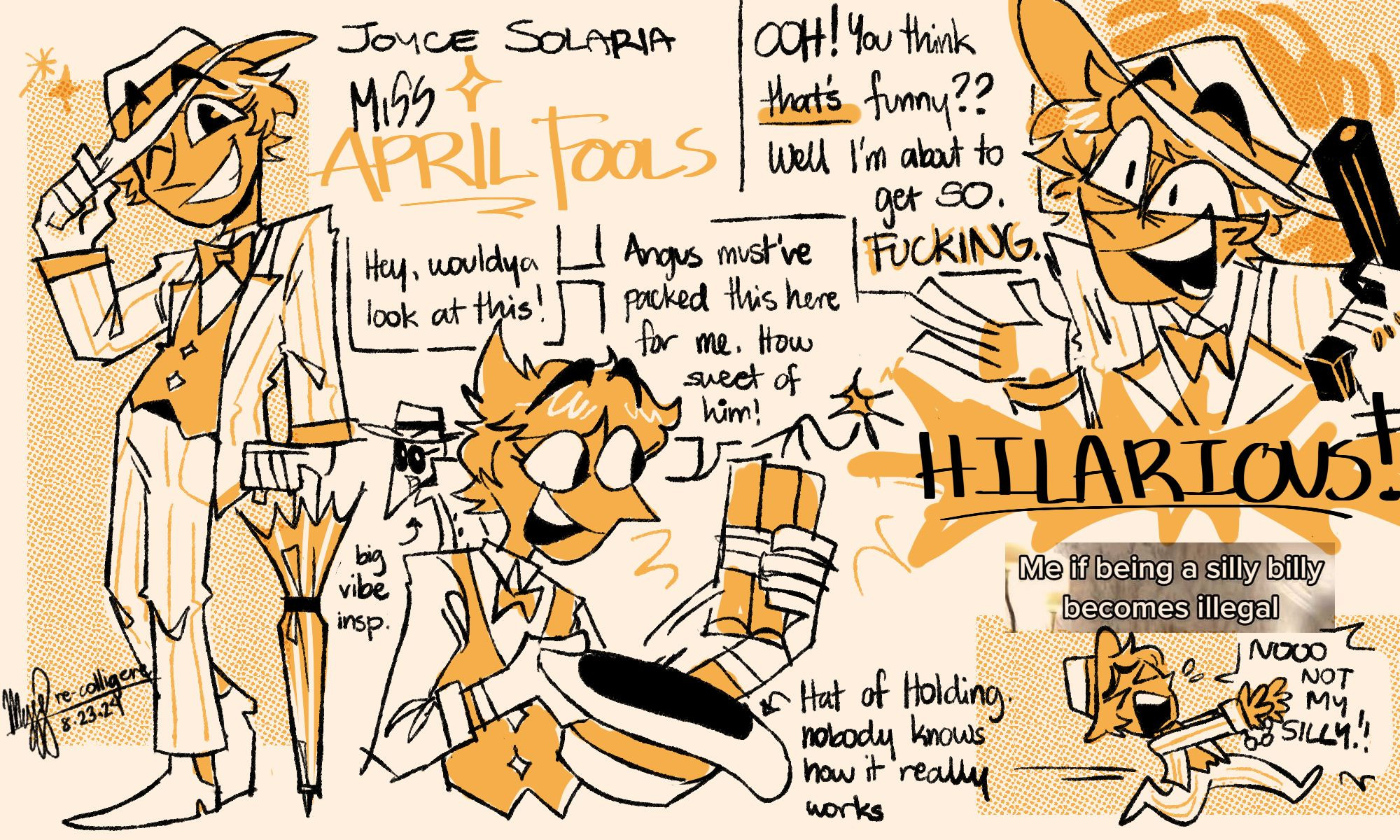 A sketchpage of Joy in a spy au. At the far left is a fullbody of her default outfit: She's wearing a white suit and pants set, both with yellow pinstripes. Under the suit is a yellow vest over a white collared shirt. She's also wearing white shoes, gloves, and a hat with a yellow trim. She also has a white and yellow umbrella. The name Joyce Solaria and Miss April Fools are written next to the fullbody. Underneath the name is a halfbody doodle of Joyce pulling out a bundle of dynamite from her hat. She says, "Hey, wouldya look at this! Angus must've packed this here for me. How sweet of him!" A note beside the hat says "Hat of Holding, nobody knows how it really works". At the top right of the page is a doodle of Joyce smiling widely holding a gun. She's saying, "Ooh! You think that's funny?? Well I'm about to get so. Fucking. Hilarious!" At the bottom right of the page is a screenshot of a Tiktok video with the caption, "Me if being a silly billy becomes illegal". Below that is a small Joyce running away with her hands cuffed. She has a distressed expression, and she's saying: "No not my silly!"