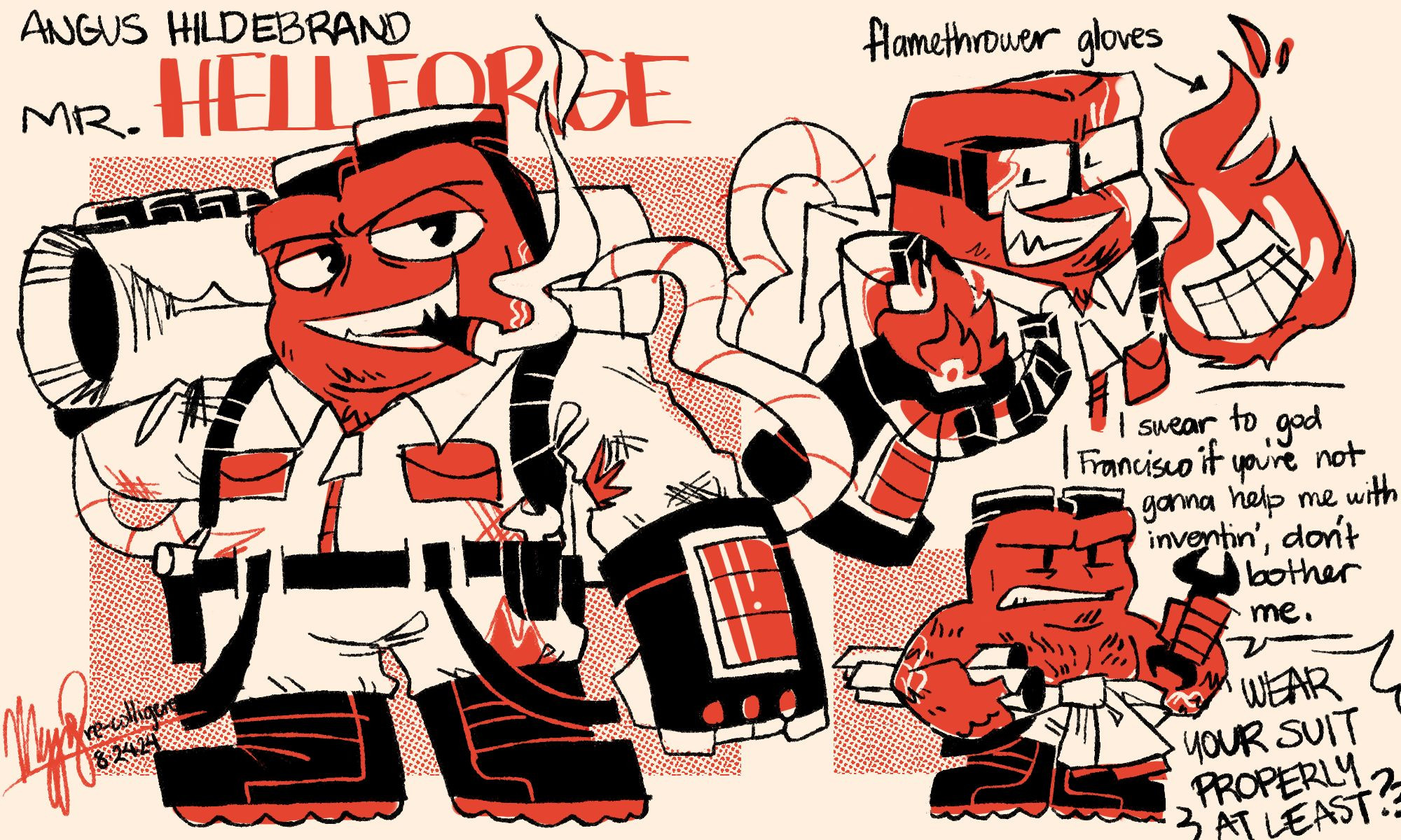 A sketchpage of Anger in a spy au. The name Angus Hildebrand, Mr. Hellforge is written over his fullbody default outfit. He's wearing a white jumpsuit with various wears and tears. He has a black utility belt and black boots. He's also wearing flamethrower gloves that are hooked up to a fuel pack he's carrying behind him. He also has black goggles on his head. He's smoking a cigar while carrying a tube on his shoulder. At the top right is a demonstration of his gloves creating fire: there's a small flame on one of his palms, and his other hand is engulfed in flames completely. He's wearing his goggles properly. At the bottom right of the page is a doodle of Angus wearing the upper part of his jumpsuit around his waist, showing his chest and arms. He's holding a few blueprints under one of his arms and a wrench on the other. He looks annoyed, saying, "I swear to god Francisco if you're not gonna help me with inventin', don't bother me." Francisco's words are the only thing visible, as he replies "Wear your suit properly at least?!"