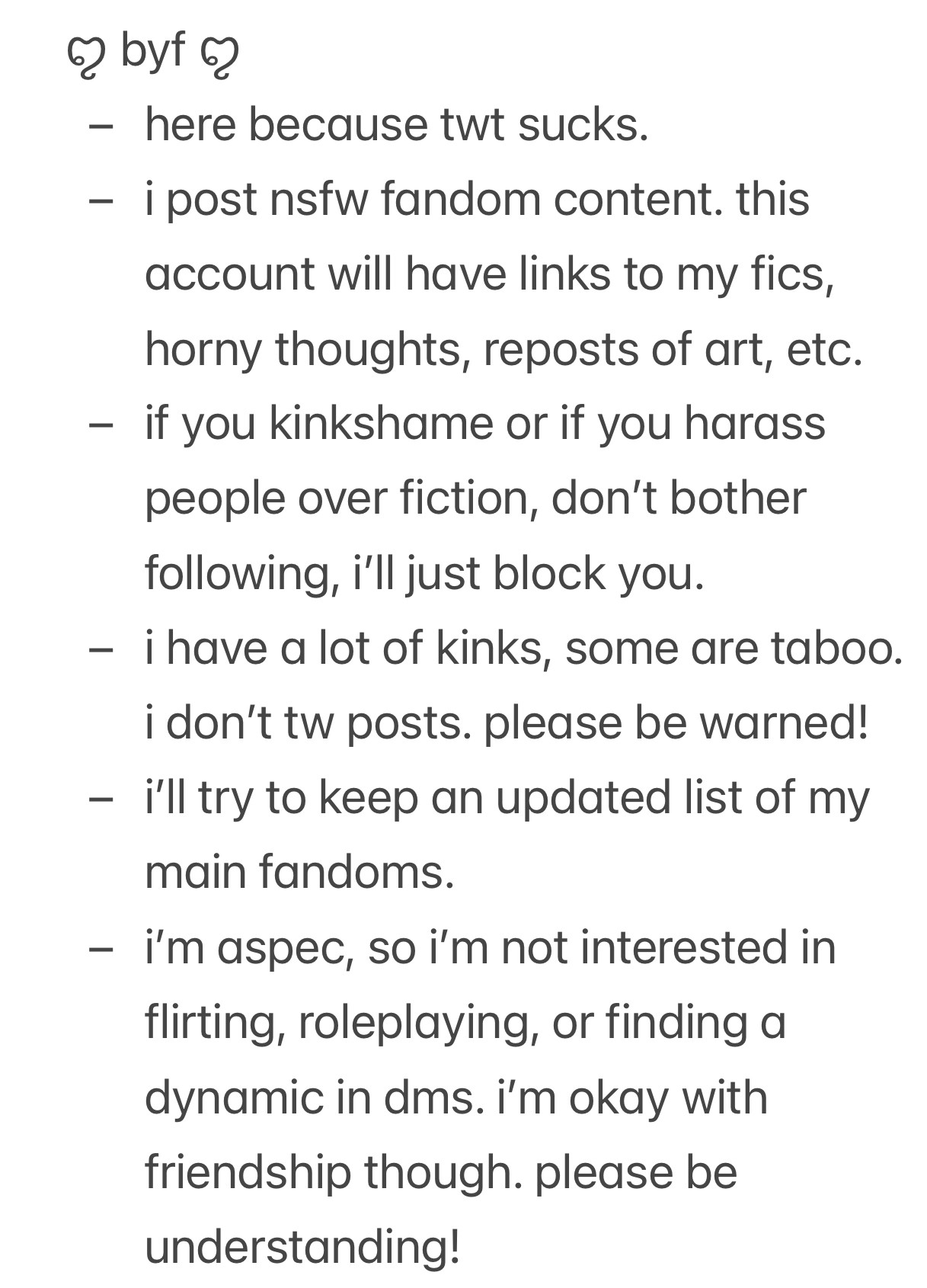 ꨄ byf ꨄ
- here because twt sucks.
- i post nsfw fandom content. this account will have links to my fics, horny thoughts, reposts of art, etc.
- if you kinkshame or if you harass people over fiction, don’t bother following, i’ll just block you.
- i have a lot of kinks, some are taboo. i don’t tw posts. please be warned!
- i’ll try to keep an updated list of my main fandoms.
- i’m aspec, so i’m not interested in flirting, roleplaying, or finding a dynamic in dms. i’m okay with friendship though. please be understanding!