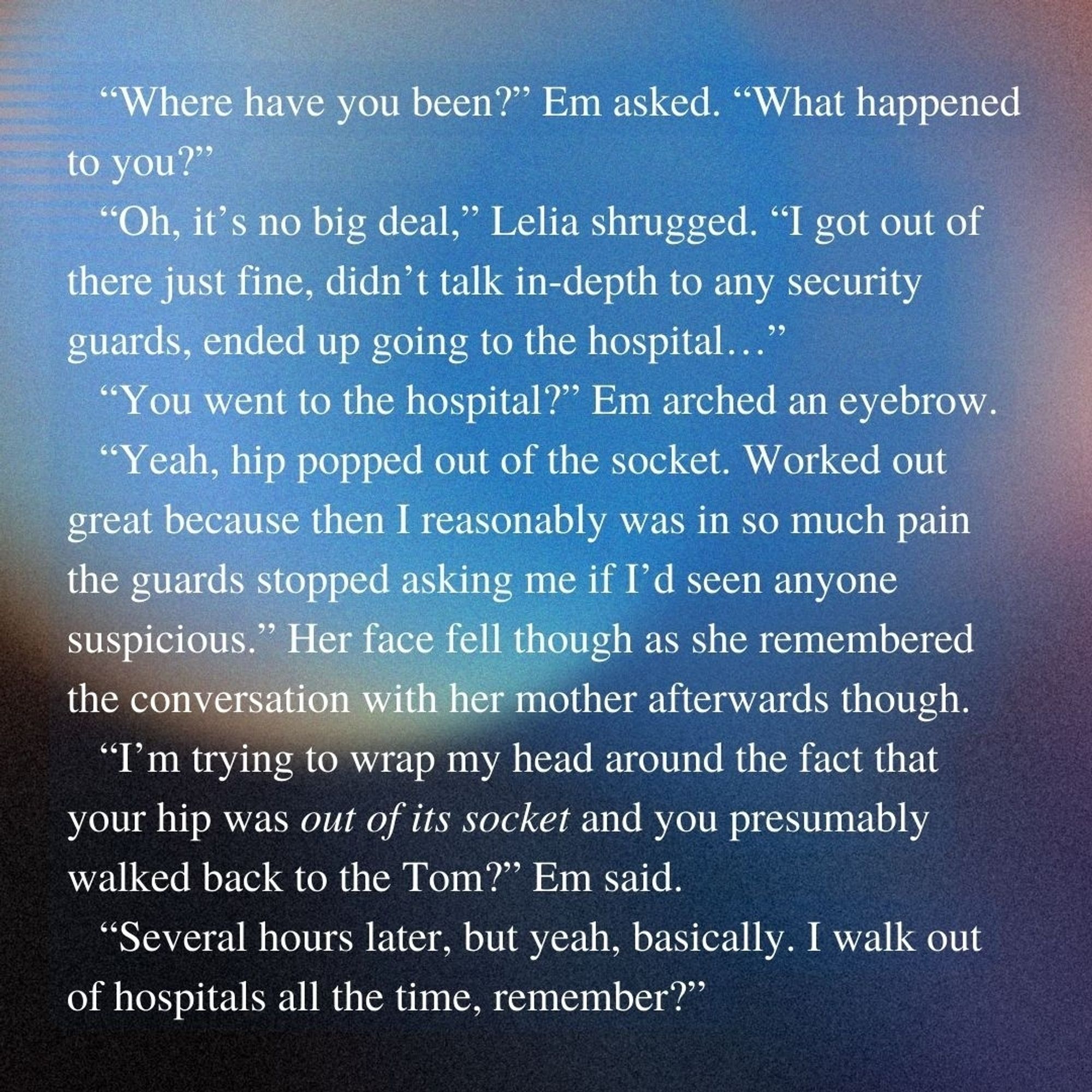 Blurry colorful background with blues, purples, and yellows. Text reads: “Where have you been?” Em asked. “What happened to you?” 
“Oh, it's no big deal,” Lelia shrugged. “I got out of there just fine, didn’t talk in-depth to any security guards, ended up going to the hospital…”
“You went to the hospital?” Em arched an eyebrow.
“Yeah, hip popped out of the socket. Worked out great because then I reasonably was in so much pain the guards stopped asking me if I’d seen anyone suspicious.” Her face fell though as she remembered the conversation with her mother afterwards though. 
“I’m trying to wrap my head around the fact that your hip was out of its socket and you presumably walked back to the Tom?” Em said. 
“Several hours later, but yeah, basically. I walk out of hospitals all the time, remember?”