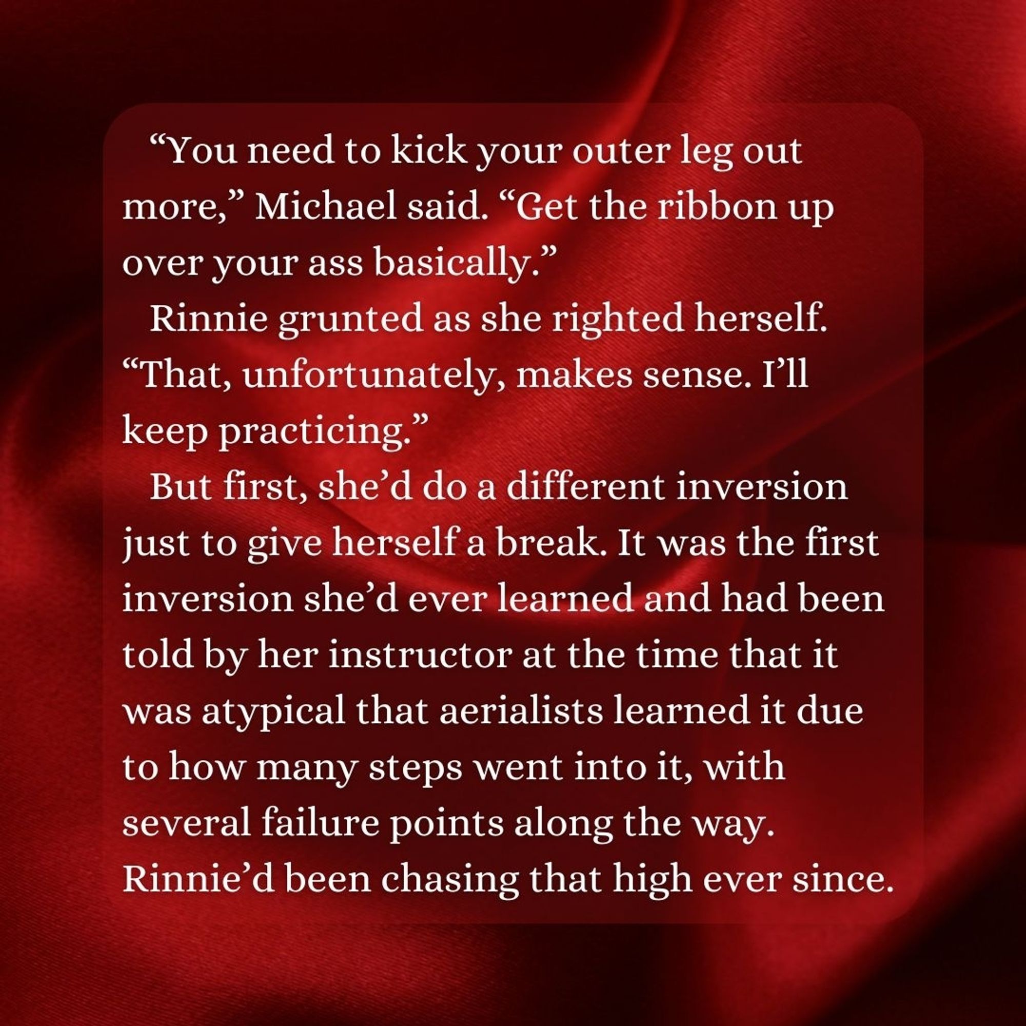 “You need to kick your outer leg out more,” Michael said. “Get the ribbon up over your ass basically.” 
Rinnie grunted as she righted herself. “That, unfortunately, makes sense. I’ll keep practicing.” 
But first, she’d do a different inversion just to give herself a break. It was the first inversion she’d ever learned and had been told by her instructor at the time that it was atypical that aerialists learned it due to how many steps went into it, with several failure points along the way. Rinnie’d been chasing that high ever since.