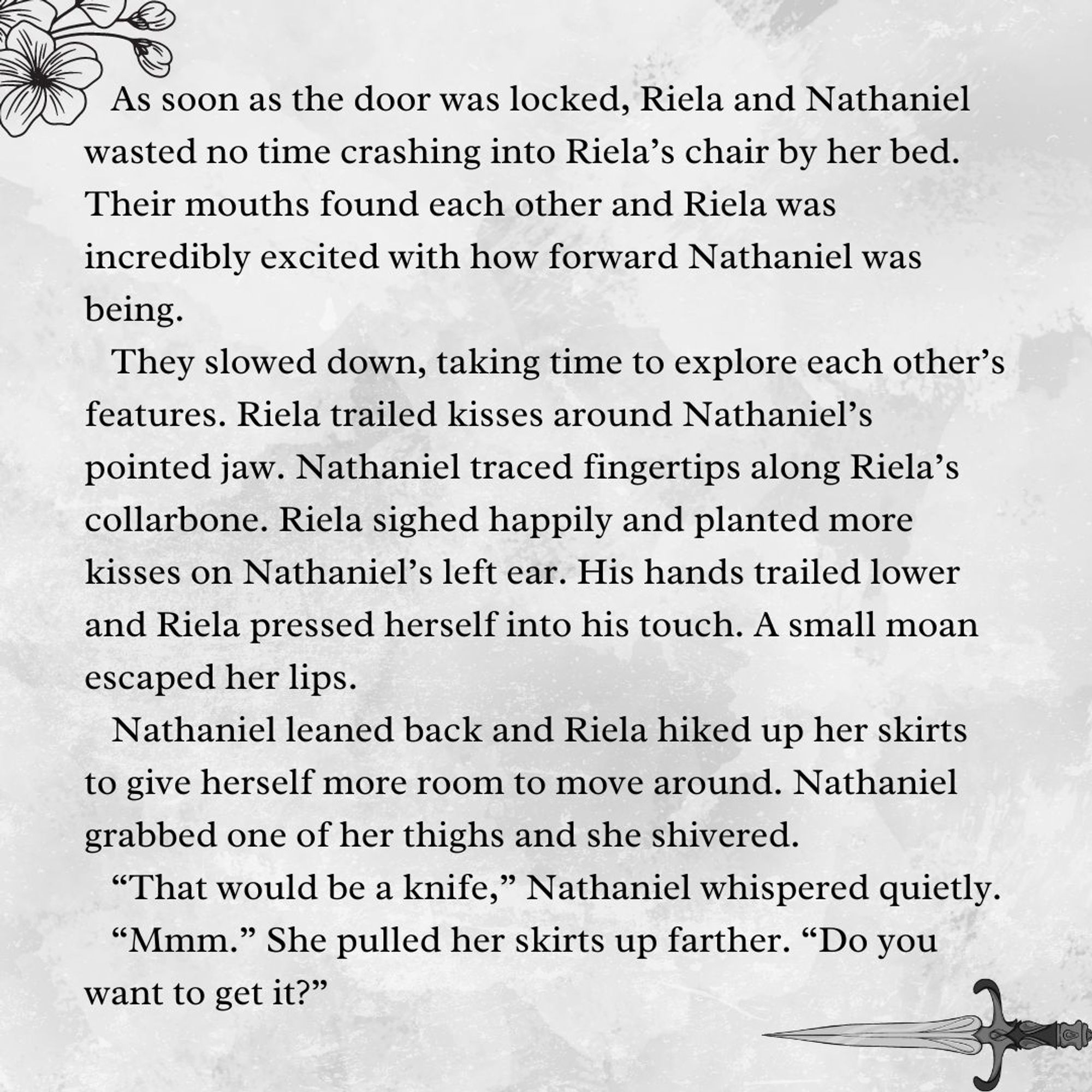 As soon as the door was locked, Riela and Nathaniel wasted no time crashing into Riela’s chair by her bed. Their mouths found each other and Riela was incredibly excited with how forward Nathaniel was being.
They slowed down, taking time to explore each other’s features. Riela trailed kisses around Nathaniel’s pointed jaw. Nathaniel traced fingertips along Riela’s collarbone. Riela sighed happily and planted more kisses on Nathaniel’s left ear. His hands trailed lower and Riela pressed herself into his touch. A small moan escaped her lips. 
Nathaniel leaned back and Riela hiked up her skirts to give herself more room to move around. Nathaniel grabbed one of her thighs and she shivered.
“That would be a knife,” Nathaniel whispered quietly.
“Mmm.” She pulled her skirts up farther. “Do you want to get it?”