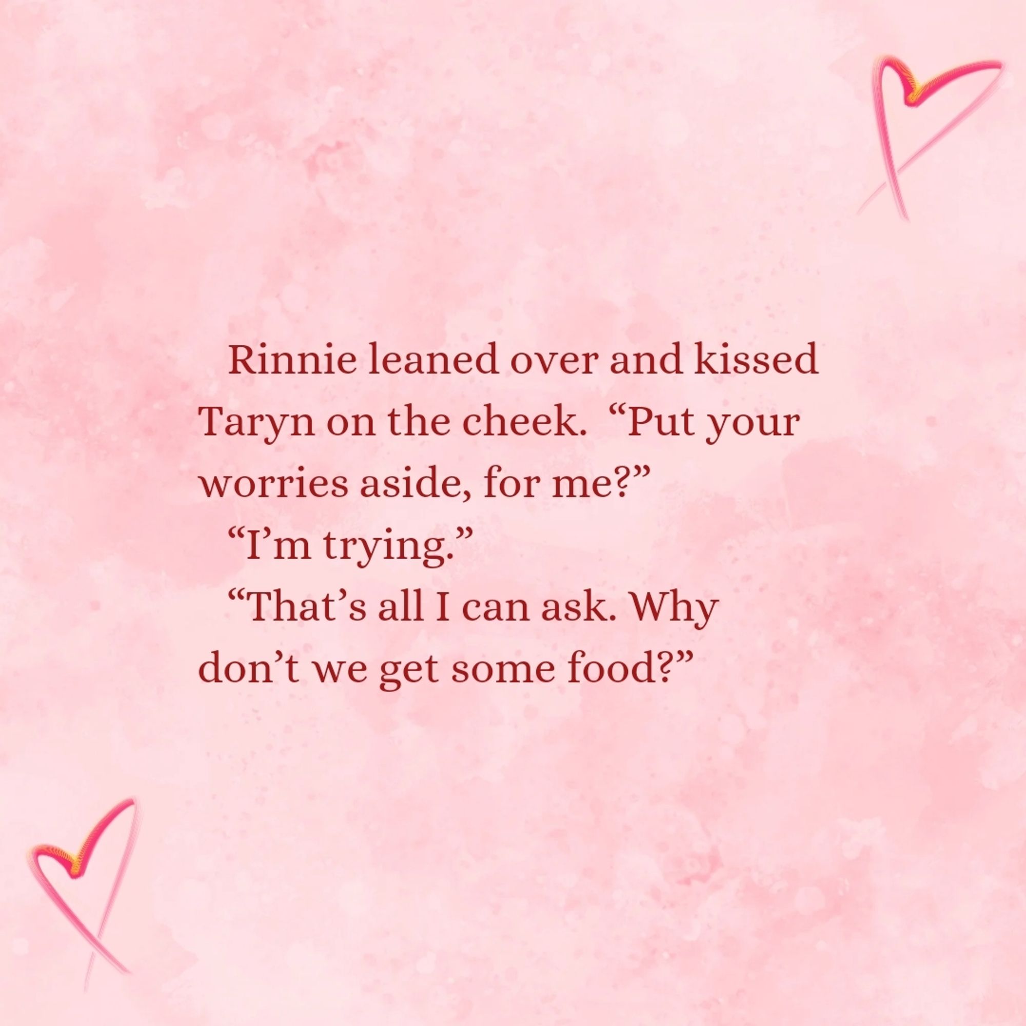 Rinnie leaned over and kissed Taryn on the cheek. "Put your worries aside, for me?"
"I'm trying."
"That's all I can ask. Why don't we get some food?"