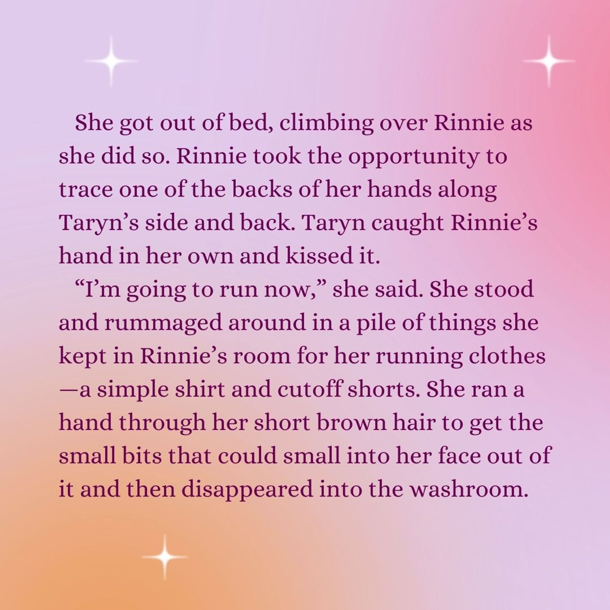 She got out of bed, climbing over Rinnie as she did so. Rinnie took the opportunity to trace one of the backs of her hands along Taryn’s side and back. Taryn caught Rinnie’s hand in her own and kissed it.
“I’m going to run now,” she said. She stood and rummaged around in a pile of things she kept in Rinnie’s room for her running clothes—a simple shirt and cutoff shorts. She ran a hand through her short brown hair to get the small bits that could small into her face out of it and then disappeared into the washroom.