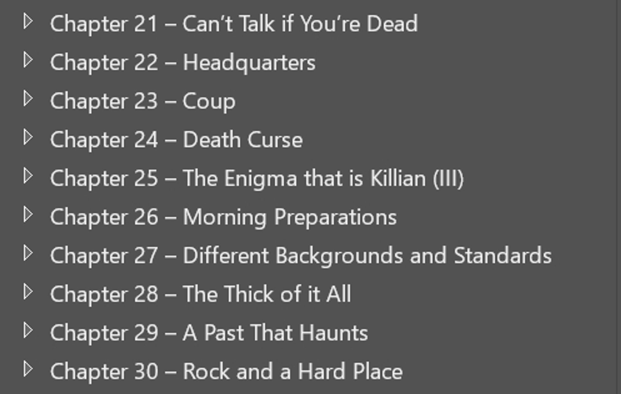 Chapter 21 - Can't Talk if You're Dead 
Chapter 22 - Headquarters 
Chapter 23 - Coup
Chapter 24 - Death Curse
Chapter 25 - The Enigma that is Killian (III)
Chapter 26 - Morning Preparations 
Chapter 27 - Different Backgrounds and Standards
Chapter 28 - The Thick of it All
Chapter 29 - A Past That Haunts
Chapter 30 - Rock and a Hard Place