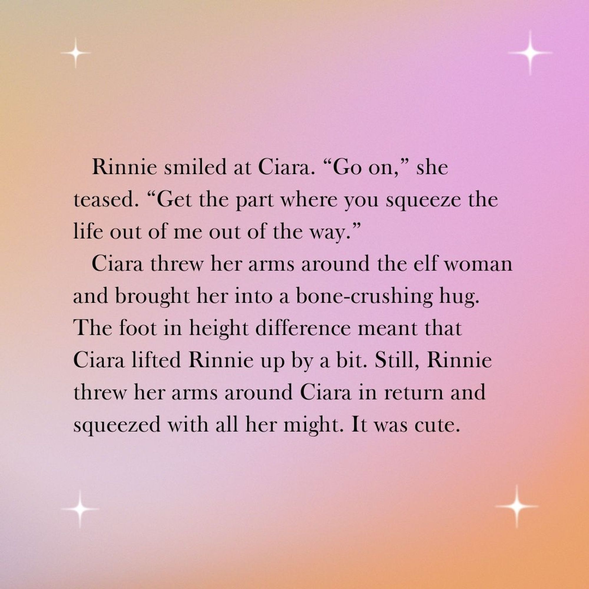 Rinnie smiled at Ciara. “Go on,” she teased. “Get the part where you squeeze the life out of me out of the way.”
Ciara threw her arms around the elf woman and brought her into a bone-crushing hug. The foot in height difference meant that Ciara lifted Rinnie up by a bit. Still, Rinnie threw her arms around Ciara in return and squeezed with all her might. It was cute.