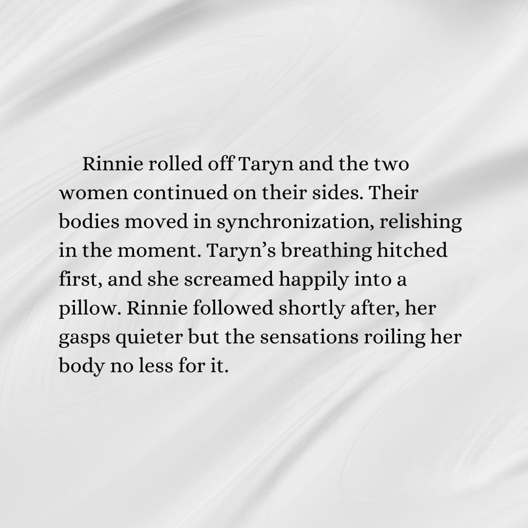 Rinnie rolled off Taryn and the two women continued on their sides. Their bodies moved in synchronization, relishing in the moment. Taryn’s breathing hitched first, and she screamed happily into a pillow. Rinnie followed shortly after, her gasps quieter but the sensations roiling her body no less for it.