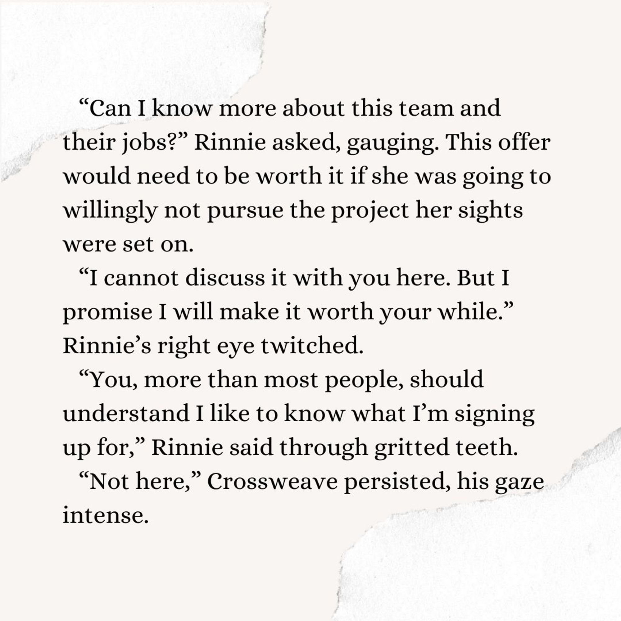 “Can I know more about this team and their jobs?” Rinnie asked, gauging. This offer would need to be worth it if she was going to willingly not pursue the project her sights were set on. 
“I cannot discuss it with you here. But I promise I will make it worth your while.” 
Rinnie’s right eye twitched. 
“You, more than most people, should understand I like to know what I’m signing up for,” Rinnie said through gritted teeth.
“Not here,” Crossweave persisted, his gaze intense.