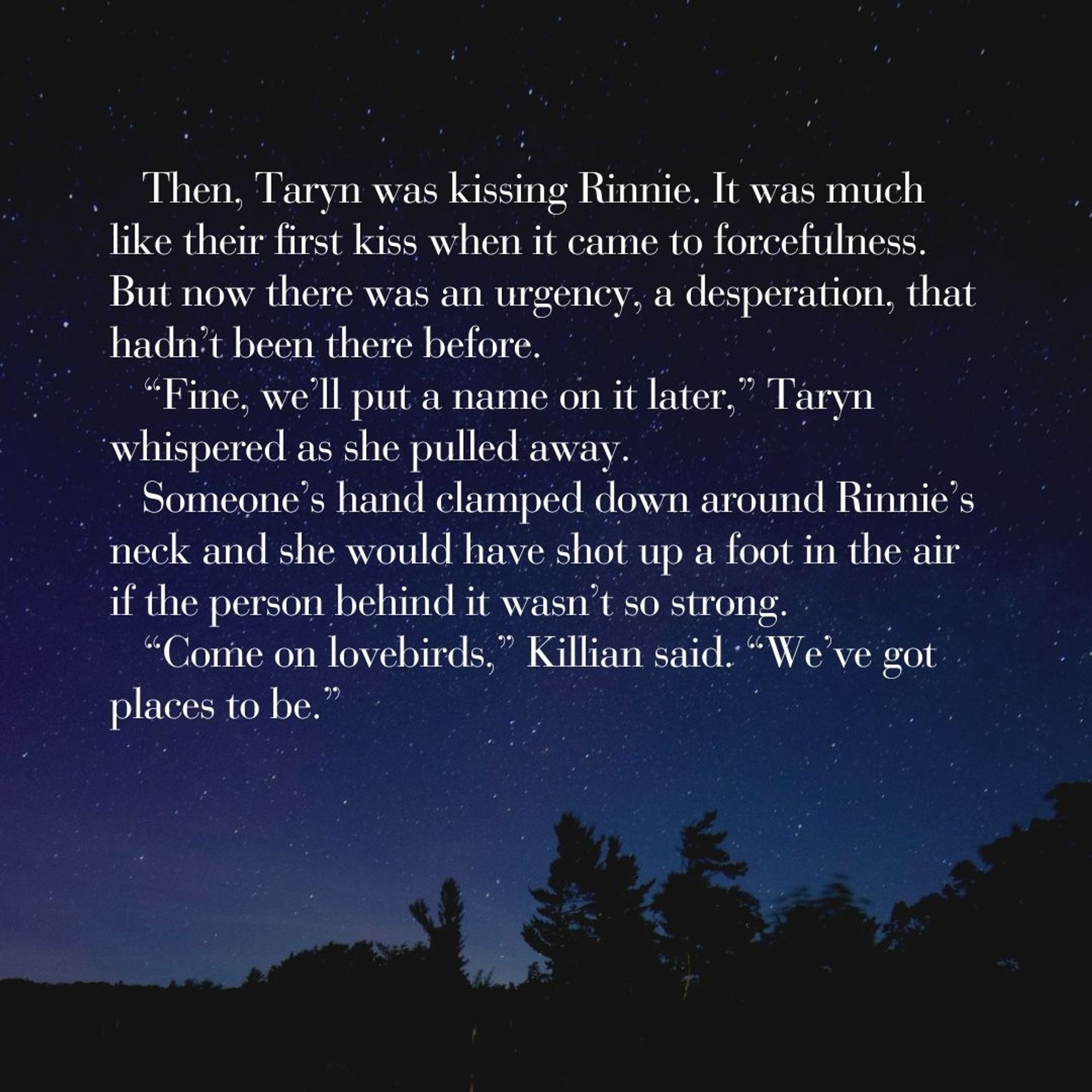 Then, Taryn was kissing Rinnie. It was much like their first kiss when it came to forcefulness. But now there was an urgency, a desperation, that hadn’t been there before. 
“Fine, we’ll put a name on it later,” Taryn whispered as she pulled away.
Someone’s hand clamped down around Rinnie’s neck and she would have shot up a foot in the air if the person behind it wasn’t so strong.
“Come on lovebirds,” Killian said. “We’ve got places to be.”