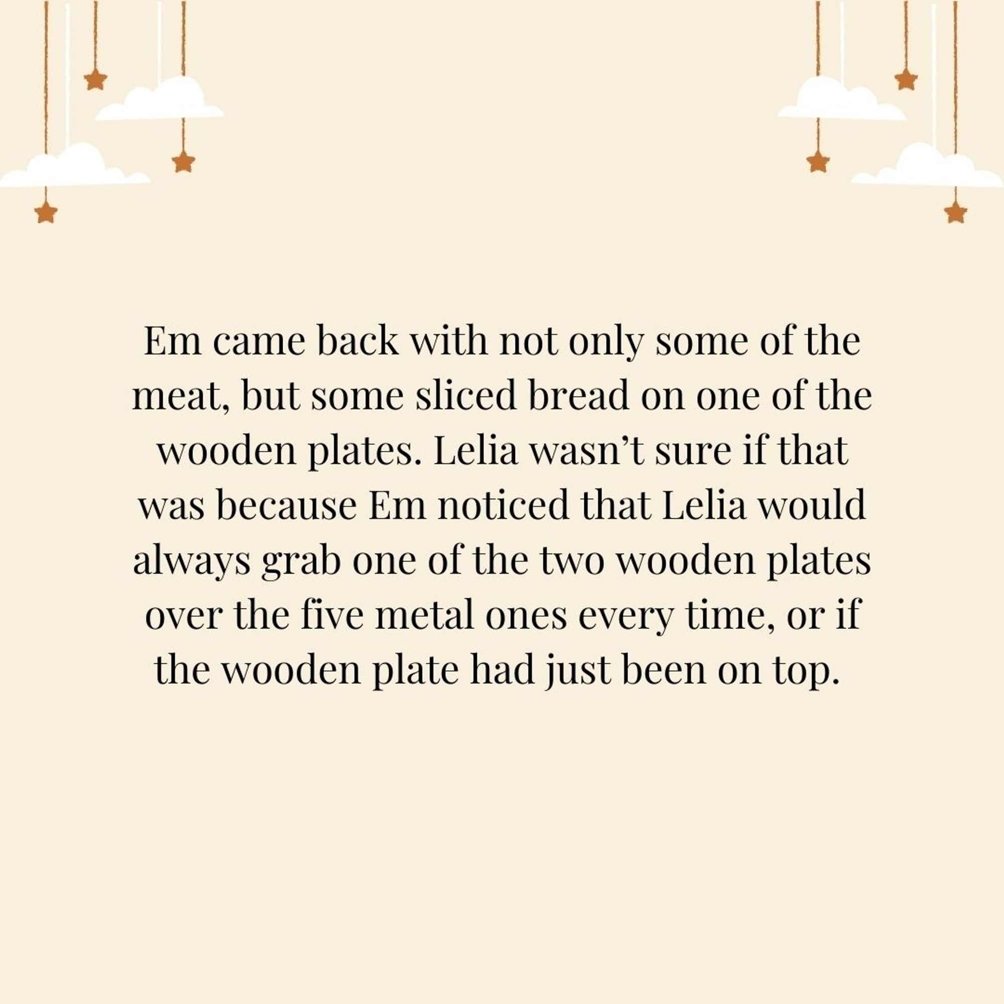 Em came back with not only some of the meat, but some sliced bread on one of the wooden plates. Lelia wasn’t sure if that was because Em noticed that Lelia would always grab one of the two wooden plates over the five metal ones every time, or if the wooden plate had just been on top.