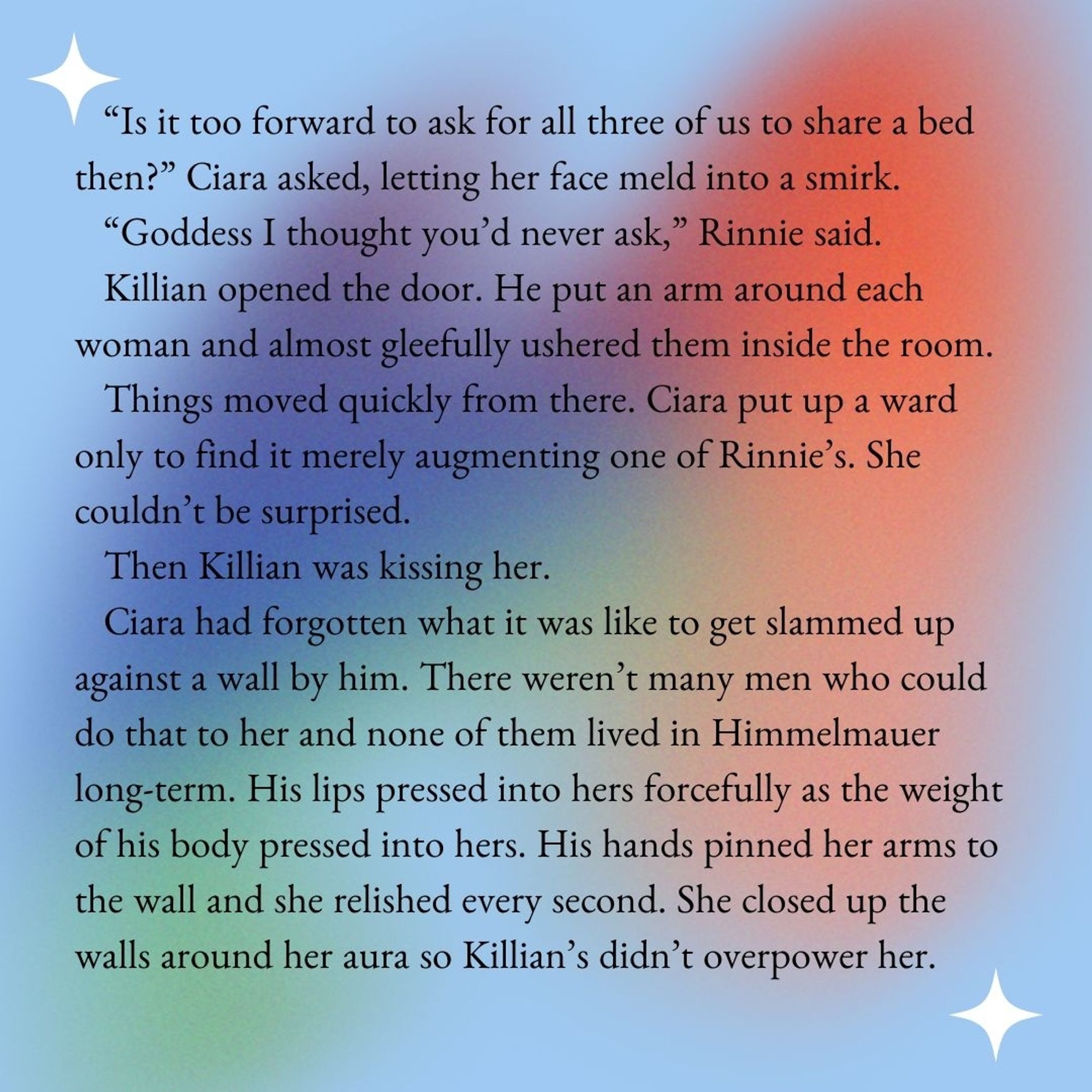 “Is it too forward to ask for all three of us to share a bed then?” Ciara asked, letting her face meld into a smirk. 
“Goddess I thought you’d never ask,” Rinnie said. 
Killian opened the door. He put an arm around each woman and almost gleefully ushered them inside the room. 
Things moved quickly from there. Ciara put up a ward only to find it merely augmenting one of Rinnie’s. She couldn’t be surprised. 
Then Killian was kissing her. 
Ciara had forgotten what it was like to get slammed up against a wall by him. There weren’t many men who could do that to her and none of them lived in Himmelmauer long-term. His lips pressed into hers forcefully as the weight of his body pressed into hers. His hands pinned her arms to the wall and she relished every second. She closed up the walls around her aura so Killian’s didn’t overpower her.