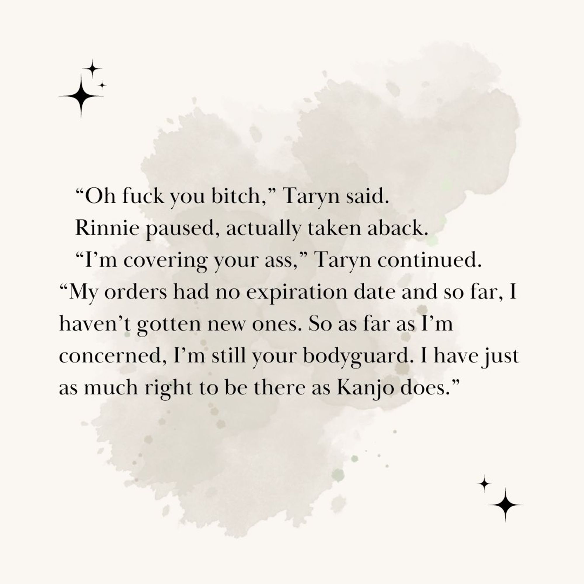 “Oh fuck you bitch,” Taryn said. 
Rinnie paused, actually taken aback. 
“I’m covering your ass,” Taryn continued. “My orders had no expiration date and so far, I haven’t gotten new ones. So as far as I’m concerned, I’m still your bodyguard. I have just as much right to be there as Kanjo does.”