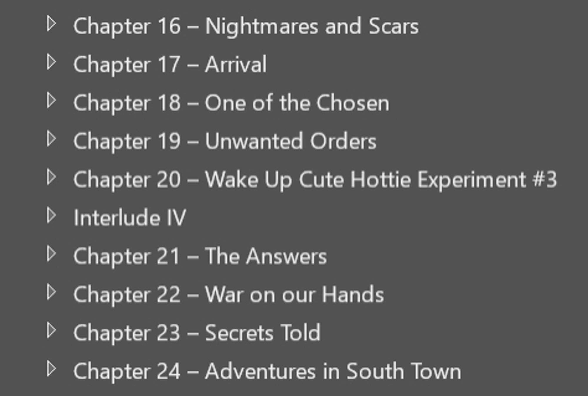 Chapter 16 - Nightmares and Scars
Chapter 17 - Arrival
Chapter 18 - One of the Chosen
Chapter 19 - Unwanted Orders
Chapter 20 - Wake Up Cute Hottie Experiment #3
Interlude IV
Chapter 21 - The Answers
Chapter 22 - War on our Hands
Chapter 23 - Secrets Told
Chapter 24 - Adventures in South Town