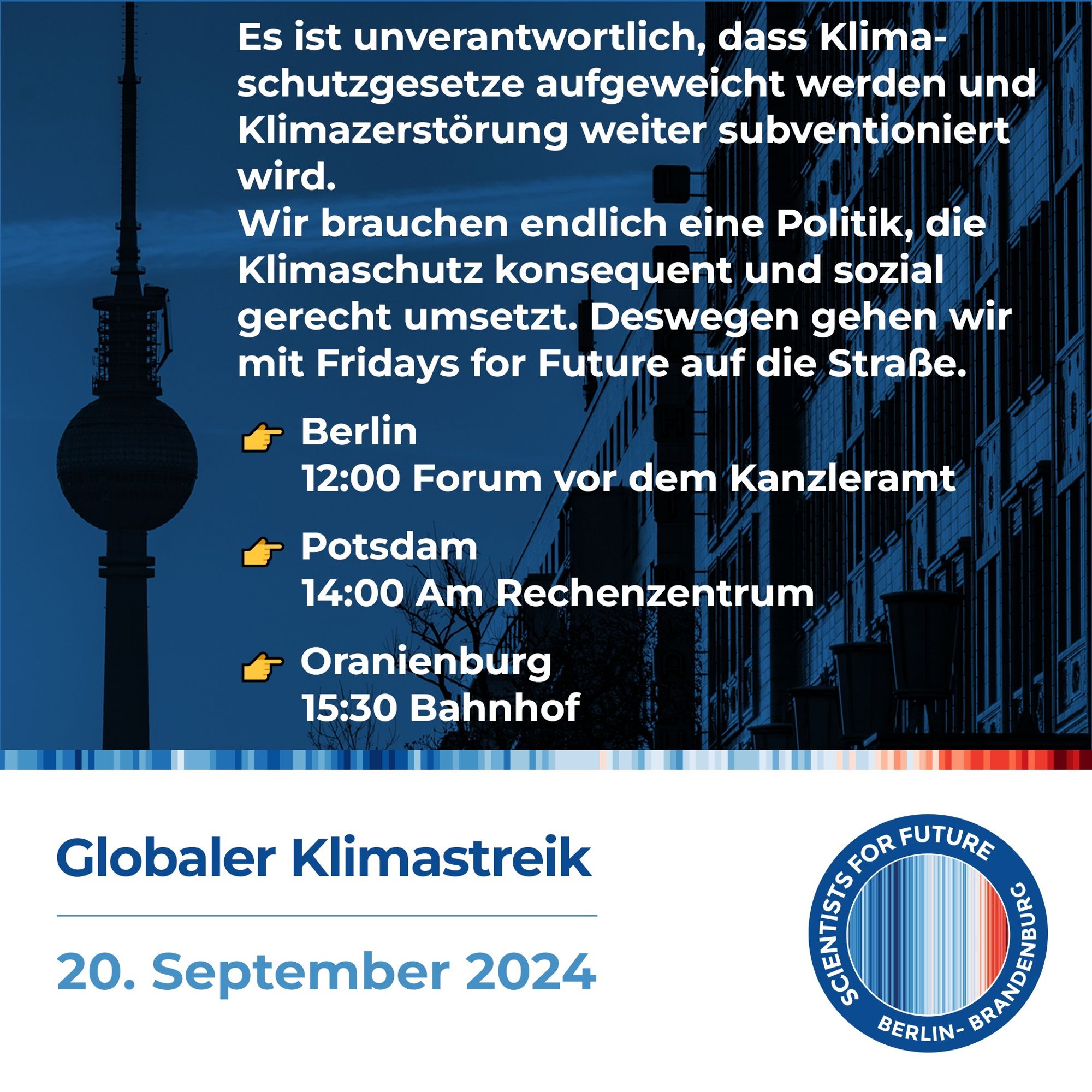 Es ist unverantwortlich, dass Klima-schutzgesetze aufgeweicht werden und Klimazerstörung weiter subventioniert wird. Wir brauchen endlich eine Politik, die Klimaschutz konsequent und sozial gerecht umsetzt. Deswegen gehen wir mit Fridays for Future auf die Straße. 

Globaler Klimastreik, 20. September 2024 
- Berlin, 12:00 Forum vor dem Kanzleramt
- Potsdam, 14:00 Am Rechenzentrum
- Oranienburg, 15:30 Bahnhof

Scientists for Future Berlin-Brandenburg