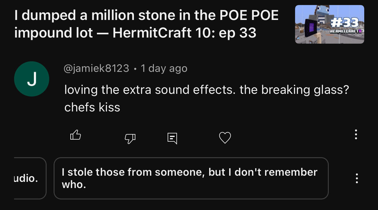 A screenshot of the YouTube studio app, showing a commenter responding to Joe Hills’ 33rd episode of HermitCraft 10 by saying, “loving the extra sound effects. The breaking glass? chef’s kiss.” Below the comment is a suggested response for the creator which reads: I stole those from someone, but I don’t remember who.”