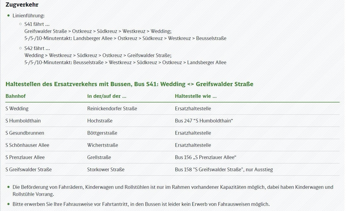 Zugverkehr

® Linienführung:
0 .S41 fährt...
Greifswalder Straße > Ostkreuz > Südkreuz > Westkreuz > Wedding;
5-/5-/10-Minutentakt: Landsberger Allee > Ostkreuz > Südkreuz > Westkreuz > Beusselstraße

9.542 fährt...
Wedding > Westkreuz > Südkreuz > Ostkreuz > Greifswalder Straße;
5-/5-/10-Minutentakt: Beusselstraße > Westkreuz > Südkreuz > Ostkreuz > Landsberger Allee

Haltestellen des Ersatzverkehrs mit Bussen, Bus S41: Wedding <> Greifswalder Straße

Bahnhof in der/auf der... Haltestelle wie...

S Wedding Reinickendorfer Straße Ersatzhaltestelle

s Humboldthain Ü: 0 Mochstraße | TE Bus247*SH ERRRERRG IDEE
SGesundbrunmen Bötgerstale | Ersatzhaltestelle

SSchönhauserAllee > Wichertstraße 00 Kasatzhalteslle |||

Ss S Prenzlauer Allee VÜT2 Grelistraße / DRG .S Prenzlauer Allee”

5 Greifswalder Straße 7 | ERRRRRL Straße, T; TE: Bus 158 "S Greifswalder Straße", RER.

® Die Beförderung von Fahrrädern, Kinderwagen und Rollstühlen ist nur im Rahmen vorhandener Kapazitäten möglich, dabei haben Kinderwagen und
Rollstühle Vorrang.

© Bitte erwerben Sie Ihre Fahrausweise vor Fahrtantritt, in den Bussen ist leider kein Erwerb von Fahrausweisen möglich.
