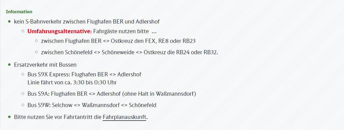 Information
© kein S-Bahnverkehr zwischen Flughafen BER und Adlershof
0 Umfahrungsalternative: Fahrgäste nutzen bitte ...
©. zwischen Flughafen BER <> Ostkreuz den FEX, RE8 oder RB23

©. zwischen Schönefeld <> Schöneweide <> Ostkreuz die RB24 oder RB32.

© Ersatzverkehr mit Bussen

© Bus S9X Express: Flughafen BER <> Adlershof
Linie fährt von ca. 3:30 bis 0:30 Uhr

© Bus S9A: Flughafen BER <> Adlershof (ohne Halt in Waßmannsdorf)
©.Bus S9W: Selchow <> Waßmannsdorf <> Schönefeld

+ Bitte nutzen Sie vor Fahrtantritt die Fahrplanauskunft.
