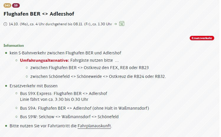 ©
Flughafen BER <> Adlershof

© 14.10. (Mo), ca. 4 Uhr durchgehend bis 08.11. (Fr), ca. 1.30 Uhr > Ei

Information
® kein S-Bahnverkehr zwischen Flughafen BER und Adlershof
© Umfahrungsalternative: Fahrgäste nutzen bitte ...
© zwischen Flughafen BER <> Ostkreuz den FEX, RE8 oder RB23

© zwischen Schönefeld <> Schöneweide => Ostkreuz die RB24 oder RB32.

® Ersatzverkehr mit Bussen

© Bus S9X Express: Flughafen BER <> Adlershof
Linie fährt von ca. 3:30 bis 0:30 Uhr

©

© Bus SYA: Flughafen BER => Adlershof (ohne Halt in Waßmannsdorf)
> Bus SI9W: Selchow <> Waßmannsdorf <> Schönefeld

® Bitte nutzen Sie vor Fahrtantritt die Fahrplanauskunft.
