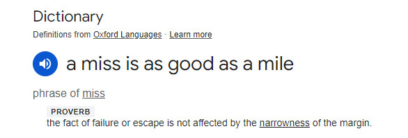 Dictionary definition of "a miss is as good as a mile" proverb - the fact of failure or escape is not affected by the narrowness of the margin.