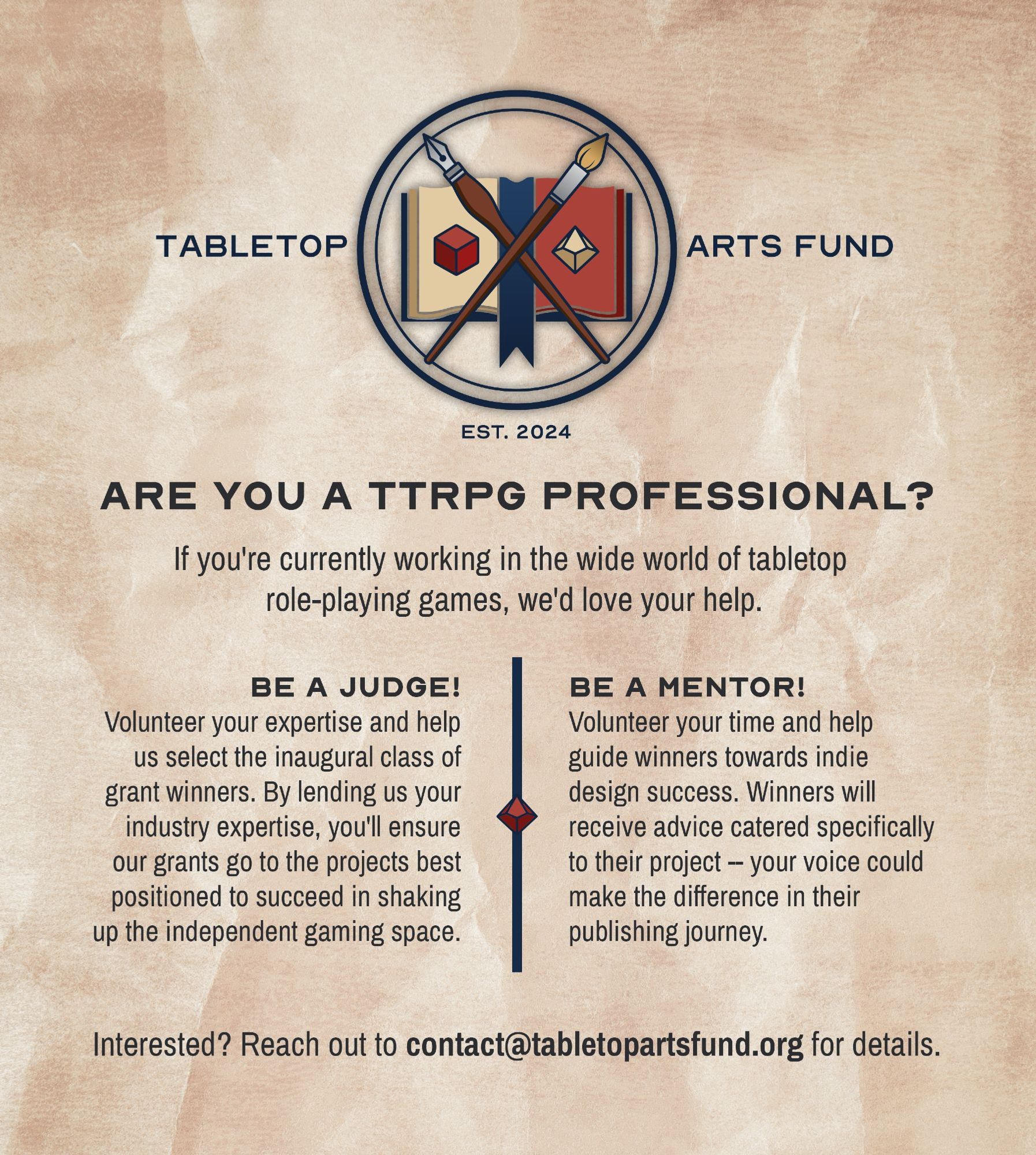 ARE YOU A TTRPG PROFESSIONAL?
If you're currently working in the wide world of tabletop role-playing games, we'd love your help.

BE A JUDGE!
Volunteer your expertise and help us select the inaugural class of grant winners. By lending your industry expertise, you'll ensure our grants go to the projects best positioned to succeed in shaking up the independent gaming space.

BE A MENTOR!
Volunteer your time and help guide winners towards indie success. Winners will receive advice catered specifically to their project -- your voice could make the difference in their publishing journey.

Interested? Reach out to contact@tabletopartsfund.org for details.