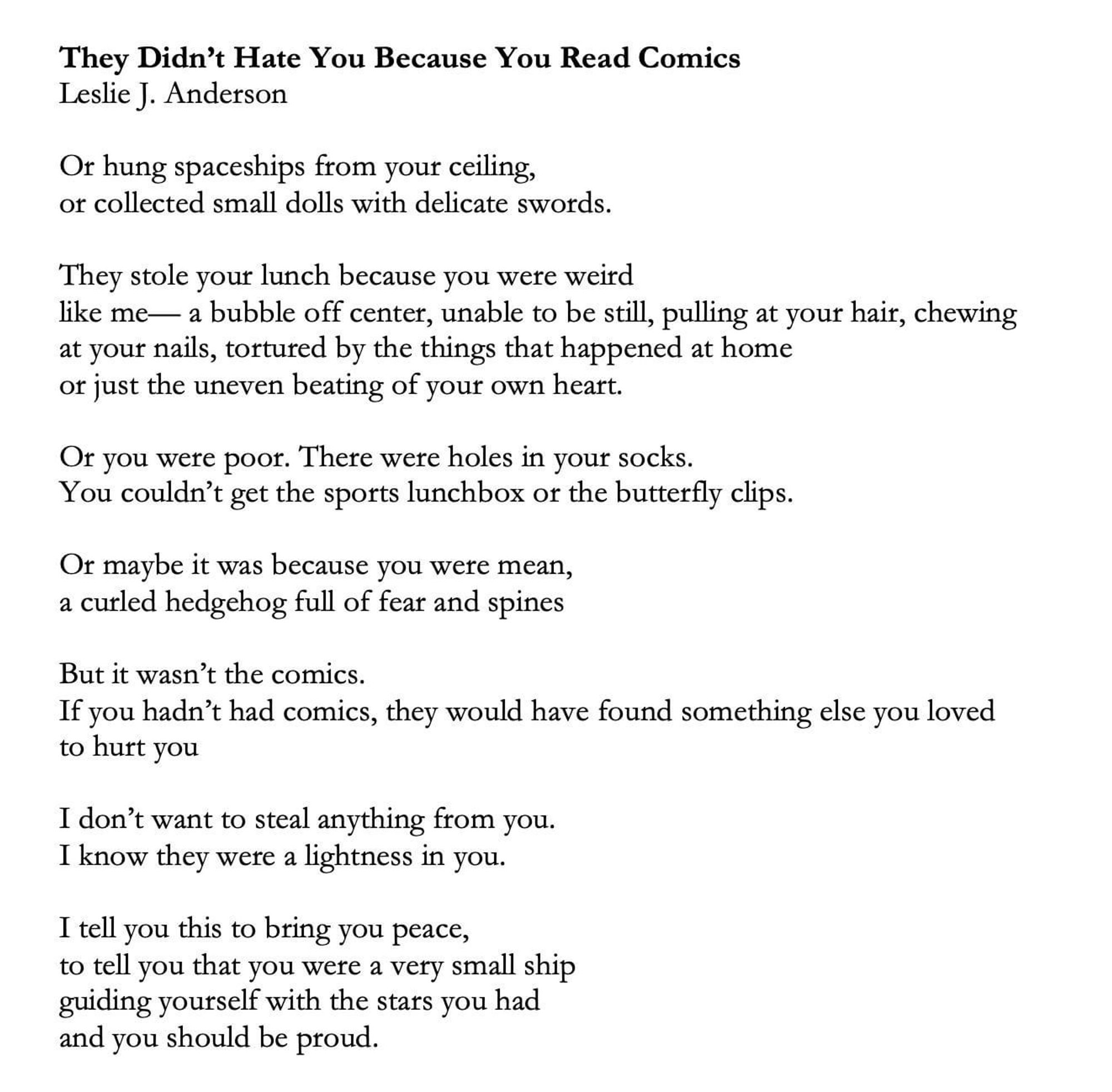 They Didn't Hate You Because You Read Comics Leslie J. Anderson
Or hung spaceships from your ceiling, or collected small dolls with delicate swords.
They stole your lunch because you were weird
like me— a bubble off center, unable to be still, pulling at your hair, chewing at your nails, tortured by the things that happened at home or just the uneven beating of your own heart.
Of you were poor. There were holes in your socks.
You couldn't get the sports lunchbox or the butterfly clips.
Or maybe it was because you were mean, a curled hedgehog full of fear and spines
But it wasn't the comics.
If you hadn't had comics, they would have found something else you loved to hurt you
I don't want to steal anything from you.
I know they were a lightness in you.
I tell you this to bring you peace, to tell you that you were a very small ship guiding yourself with the stars you had and you should be proud.